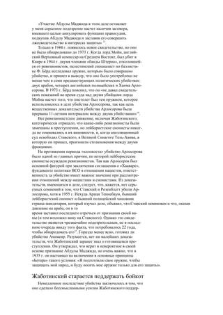 «Участие Абдулы Маджида в этом деле оставляет
у меня серьезное подозрение насчет наличия заговора,
имевшего целью аннулировать функцию правосудия,
подкупив Абдулу Маджида и заставив его совершить
лжесвидетельство в интересах защиты» 13
.
Только в 1944 г. появилось новое свидетельство, но оно
не было обнародовано до 1973 г. Когда лорд Мойн, англий-
ский Верховный комиссар на Среднем Востоке, был убит в
Каире в 1944 г. двумя членами «банды Штерна», отколовшей-
ся от ревизионистов, палестинский специалист по баллисти-
ке Ф. Бёрд исследовал оружие, которым было совершено
убийство, и пришел в выводу, что оно было употреблено не
менее чем в семи предшествующих политических убийствах:
двух арабов, четырех английских полицейских и Хаима Арло-
сорова. В 1973 г. Бёрд пояснил, что он «не давал свидетель-
ских показаний во время суда над двумя убийцами лорда
Мойна насчет того, что пистолет был тем оружием, которое
использовалось в деле убийства Арлосорова, так как цепь
вещественных доказательств убийства Арлосорова была
прервана 11-летним интервалом между двумя убийствами»14
.
Все ревизионистское движение, включая Жаботинского,
категорически отрицало, что какие-либо ревизионисты были
замешаны в преступлении, но лейбористские сионисты никог-
да не сомневались в их виновности, и, когда апелляционный
суд освободил Ставского, в Великой Синагоге Тель-Авива, в
которую он пришел, произошли столкновения между двумя
фракциями.
На протяжении периода «холокоста» убийство Арлосорова
было одной из главных причин, по которой лейбористские
сионисты осуждали ревизионистов. Так как Арлосоров был
основной фигурой при заключении соглашения о «Хааваре»,
фундаменте политики ВСО в отношении нацистов, ответст-
венность за убийство имеет важное значение при рассмотре-
нии отношений между нацистами и сионистами. Из доказа-
тельств, имеющихся в деле, следует, что, кажется, нет серь-
езных сомнений в том, что Ставский и Розенблатт убили Ар-
лосорова, хотя в 1955 г. Иехуда Араци Теннебаум, бывший
лейбористский сионист и бывший полицейский чиновник
страны-мандатария, который изучал дело, объявил, что Ставский невиновен и что, оказав
давление на араба, он в то
время заставил последнего отречься от признания своей ви-
ны (и тем возложил вину на Ставского). Однако это свиде-
тельство является чрезвычайно подозрительным, не в послед-
нюю очередь ввиду того факта, что потребовалось 22 года,
чтобы обнародовать его15
. Гораздо менее ясно, готовил ли
убийство Ахимеир. Разумеется, нет ни малейших доказа-
тельств, что Жаботинский заранее знал о готовящемся пре-
ступлении. Он утверждал, что верит в невероятное в своей
основе признание Абдулы Маджида, но очень важно, что в
1935 г. он настаивал на включении в основные принципы
«Бетара» такого условия: «Я подготовлю свое оружие, чтобы
защищать мой народ, и буду носить мое оружие только для его защиты».
Жаботинский старается поддержать бойкот
Немедленное последствие убийства заключалось в том, что
оно сделало бессмысленными усилия Жаботинского поддер-
 