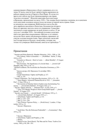 администрации в Иерусалиме и будут удерживать его в те-
чение 24 часов, пока не будет провозглашено временное ев-
рейское правительство в Европе и Нью-Йорке. В случае его
ареста или гибели оно будет функционировать как прави-
тельство в изгнании27
. Моделью авантюры было восстание
в Ирландии, происшедшее на пасху 1916 г. Там лидеры были схвачены и казнены, но в конечном
итоге восстание положило начало уходу англичан из южной части страны. Одна-
ко непонятно, как вторжение Жаботинского могло бы убе-
дить еврейское население в Палестине, большинство которого
было его врагами, восстать после его поражения. Сущая фан-
тастичность плана проявилась во всей полноте в ночь с 31 ав-
густа на 1 сентября 1939 г. Английский уголовно-следствен-
ный отдел арестовал командование «Иргуна» в тот момент,
когда оно было занято обсуждением вопроса, принимать ли
участие в осуществлении плана. Через несколько часов вой-
ска Гитлера вошли в Польшу, начав войну, которая, как
только что утверждал Жаботинский, никогда не произойдет 28
.
Примечания
1
Norman and Helen Bentwich. Mandate Memories. 1918—1948, p. 150.
2
Elis Lubrany. Hitler in Jerusalem. -— „Weltbflhne“. Berlin, 31 May
1932, p. 835.
3
Jerusalem or Moscow—Herzl or Lenin. — „Betar-Monthly“, 19 August
1931, p. 2, 5—6.
4
Ben Frommer. The Significance of a Jewish State. — „Jewish Call”
Shanghai, May 1935, p. 10—11.
5
Richard Lichtheim. Die Geschichte des Deutschen Zionismus, p. 258—
259.
6
Беседа автора с Ш. Мерлином 16 сентября 1980 г.
7
Ibidem.
8
Joseph Schechtman. Fighter and Prophet, p. 217.
9
Ibid., p. 216.
10
Eliazer Liebenstein. The Truth about Revisionism, 1935, p. 51—59.
11
Sraya Shapiro. Arlosoroff Planned Revolt in 1932. — „Jerusalem
Post“, 11 June 1958, p. 4.
12
Revisionists in Palestine Seek to Explain away Incriminating Tes-
timony. — „Jewish Daily Bulletin“, 29 August 1933, p. 4.
13
Stavsky Appeal Allowed. — „Palestine Post“, 22 July 1934, p. 8.
14
Trace 1933 Murder Weapon to Stern Group Death Squad. — „Jewish
Journal“, 10 August 1973.
15
Stavsky was Framed. — „Jewish Herald“, 24 February 1955, p. 3.
16
„Jewish Daily Bulletin“, 24 August 1933, p. 1.
17
Schechtman. Fighter and Prophet, p. 214.
18
Ibid., p. 218—219.
19
Ibid., p. 219—220.
20
New Zionists Vigorous Policy. — „World Jewry“, London, 13 Sep-
tember 1935, p. 13.
21
Беседа с Мерлином.
22
Jacob Katz. Was the Holocaust Predictable? — „Commentary”, May
1975, p. 42.
23
Беседа с Мерлином.
24
Schechtman. Fighter and Prophet, p. 366.
25
Ibidem.
26
Daniel Levine. David Razicl. The Man and his Times. Yeshiva Uni-
versity, 1969, p. 80, 240—241.
 