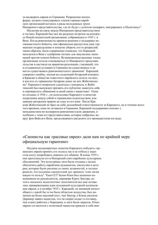 ха выдворить евреев из Германии. Разрешение носить
форму должно стимулировать членов германо-еврей-
ских организаций вступать в ряды молодежных групп
Имперского представительства, где их будут с успехом поощрять эмигрировать в Палестину»4
.
Несмотря на связь между Импероким представительством
и гестапо, Карецкий был все же радушно встречен на конгрес-
се Повой сионистской организации, собравшемся в 1935 г. в
Вене. Когда ревизионисты приняли решение о поддержке ан-
тинацистского бойкота, они официально распустили свое гер-
манское подразделение в попытке уберечь его от репрессий;
таким образом, было совершенно очевидно, что Карецкий
находился в Вене с одобрения гестапо для закулисных махи-
наций против планов бойкота. Встревоженные рядовые члены
организации хотели отмежеваться от Имперского представи-
тельства и настояли на принятии резолюции, гласившей, что
в создавшихся условиях в Германии не существовало и не
могло существовать ревизионистского движения5
. Карецкий
совершил ошибку, поехав на следующий бетарский конгресс
в Кракове в обществе известного еврейского агента гестапо,
и кое-кто из германских бетарцев донес на них Жаботинско-
му6
. Карецкого попросили удалиться с конгресса, и Жабо-
тинский был вынужден призвать его публично защитить себя
и опровергнуть обвинение в своей связи с нацистами7
. Одна-
ко позднее, в 1936 г., он использовал Карецкого в качестве
посредника между собой и германским издательством, вла-
девшим авторским правом на одну из его книг. После Кра-
кова Жаботинский не брал на себя дальнейшей ответственности за Карецкого, но в течение всего
того времени, пока он оставался в Германии, Карецкий поддерживал контакт с
меньшинством во всемирном ревизионистском движении, и
особенно с теми его представителями, которые собрались во-
круг фон Вейсля в Вене, продолжавшего разделять его пронацистские взгляды.
«Сионисты как «расовые евреи» дали нам по крайней мере
официальную гарантию»
Неудача неоднократных попыток Карецкого побудить гер-
манских евреев принять его подход так и не отбила у наци-
стов охоту попробовать навязать его общине. В конце 1935 г.
они протолкнули его в Имперский союз еврейских культурных
объединений. Эти культурные лиги были созданы с целью
обеспечить работу еврейским музыкантам, писателям и акте-
рам, которые были уволены со своих должностей, и гестапо
решило, что подлинно сионистский дух принесет этим лигам
какую-то пользу8
. Член ССГ Бсппо Коен был назначен по-
мощником их руководителя, дирижера Курта Зингера, но
этого оказалось недостаточно: исполнители все еще остава-
лись приверженцами идеи подлинной культурной ассимиля-
ции евреев, и в октябре 1935 г. Карецкий, не имевший ничего
общего с какой бы то ни было областью искусства, был на-
значен на более высокий пост, чем Зингер, а Коена уволили.
Дирижер заявил нацистам, что он скорее подаст в отставку,
чем станет работать с Карецким, и лиги были закрыты. Отказ
евреев согласиться с политикой нацистов привлек к себе вни-
 