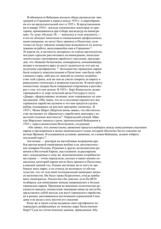 В обязанности Вейцмана входило общее руководство эми-
грацией из Германии в период между 1933 г. и переизбрани-
ем его на председательский пост в 1935 г. В представленном
им в январе 1934 г. докладе упоминались некоторые из кри-
териев, применявшихся при отборе кандидатур на иммигра-
цию. Те, кому «больше 30, — значилось в этом документе,—
и кто не обладает капиталом и специальными профессиональ-
ными навыками, не могут быть приняты в Палестине, если
только не будут найдены конкретные возможности их исполь-
зования па работе, выполнявшейся ими в Германии»11
.
26 апреля он, в частности, вычеркнул из списка претендентов,
могущих серьезно рассчитывать на иммиграцию, несколько
значительных группировок еврейского населения, предупре-
див, что «бывшие бизнесмены, коммерсанты, коммивояжеры,
актеры и музыканты вряд ли могут надеяться на этот раз на
получение сертификатов» 12
. Большинство германских евреев
были попросту нежелательными в Палестине: они были либо
слишком стары, либо род их занятий не отвечал потребно-
стям этой страны, или же они не умели говорить па иврите и
равнодушно относились к вопросам идеологии. В своем кругу
сионистские лидеры были совершенно откровенны в разгово-
рах о том, что они делали. В 1933 г. Берл Кацнельсон, редак-
тировавший в ту пору печатный орган Гистадрута газету
«Давар», сформулировал позицию, ясно отражавшую их умо-
настроения: «Мы знаем, что не в состоянии переместить все
германское еврейство целиком и что нам придется сделать
выбор, основываясь на жестких критериях сионизма». В
1935 г. Моше Шарет (Шерток) вновь заявил, что обстоятель-
ства заставляют их обращаться с еврейством диаспоры с из-
вестной степенью жестокости13
. Израильский ученый Абра-
хам Маргалиот написал о речи, произнесенной Вейцманом в
1935 г. перед сионистским Исполкомом, следующее:
«Он заявил, что сионистскому движению придется выбирать между немедленным спасением
евреев и претворением в жизнь национального плана, который обеспечил бы их спасение на
вечные Времена. В создавшихся условиях движение, по словам Вейцмана, должно избрать
последний курс»14
.
Англичане — реагируя на настойчивые возражения ара-
бов против всякой иммиграции вообще и на дипломатичес-
кие демарши Польши, Румынии и других антисемитских ре-
жимов в Восточной Европе, выступавших за расширение
квот, понуждаемые к тому же экономическими потребностя-
ми страны — точно определили, сколько и каких именно со-
циальных категорий евреев могло быть принято в Палестине,
в каждый данный год. Однако англичане ни от кого не тре-
бовали знать иврит, и их отнюдь не волновало то обстоя-
тельство, что тот или иной потенциальный иммигрант являл-
ся несионистом. Им было также безразлично, откуда прибы-
вают иммигранты; Лондон был бы доволен, если бы ВСО
подбирала для иммиграции меньше американских и больше
германских евреев. Принимая во внимание политические ре-
альности мандата, сионистская эмиграция никак не могла бы
представлять собой выхода для всего германского еврейства,
но в рамках диктовавшихся англичанами ограничений Сион
даже и не желал стать местом его спасения.
Кому же в таком случае выдавали свои сертификаты че-
тырнадцать разбросанных по земному шару Палестинских
бюро? Судя по статистическим данным, приводимым Абу-
 