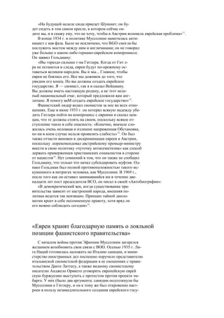 «На будущей неделе сюда приедет Шушнит; он бу-
дет сидеть в том самом кресле, в котором сейчас си-
дите вы, и я скажу ему, что не хочу, чтобы в Австрии возникла еврейская проблема»11
.
В конце 1934 г. в политике Муссолини наметилась анти-
нацист с кая фаза. Было не исключено, что ВGO смогла бы
послужить мостом между ним и англичанами; он не говорил
уже больше о каком-либо германо-еврейском компромиссе.
Он заявил Гольдману:
«Вы гораздо сильнее г-на Гитлера. Когда от Гит л-
ра не останется и следа, евреи будут по-прежнему ос-
таваться великим народом. Вы и мы... Главное, чтобы
евреи не боялись его. Все мы доживем до того, что
увидим его конец. Но вы должны создать еврейское
государство. Я — сионист, гак я и сказал Вейцману.
Вы должны иметь настоящую родину, а не этот неле-
пый национальный очаг, который предложили вам анг-
личане. Я помогу ваМ создать еврейское государство»12
.
Фашистский лидер водил сионистов за нос во всех отно-
шениях. Еще в июне 1933 г. он потерял всякую надежду убе-
дить Гитлера пойти на компромисс с евреями и сказал нем-
цам, что те должны стоять на своем, поскольку всякое от-
ступление таило в себе опасность: «Конечно, вначале сло-
жилась очень неловкая и излишне напряженная Обстановка,
но ни в коем случае нельзя проявлять слабость»13
. Он был
также отчасти виновен в дискриминации евреев в Австрии,
поскольку .порекомендовал австрийскому премьер-министру
внести в свою политику «чуточку антисемитизма» как способ
держать приверженцев христианских социалистов в стороне
от нацистов14
. Нет сомнений в том, что он также не сообщил
Гольдману, что только что начал субсидировать муфтия. Од-
нако Гольдман был полной противоположностью такого ис-
кушенного в интригах человека, как Муссолини. В 1969 г.,
после того как он оставил занимавшийся им в течение две-
надцати лет пост председателя ВСО, он писал в своей «Автобиографии»:
«В демократический век, когда существование пра-
вительства зависит от настроений народа, внешняя по-
литика ведется так неизящно. Принцип тайной дипло-
матии кроет в себе несомненную правоту, хотя вряд ли
его можно соблюдать сегодня»15
.
«Евреи хранят благодарную память о лояльной
позиции фашистского правительства»
С началом войны против Эфиопии Муссолини загорелся
желанием возобновить свои связи с ВОО. Осенью 1935 г. Ли-
га Наций готовилась наложить на Италию санкции, и мини-
стерство иностранных дел поспешно поручило представителю
итальянской сионистской федерации в ее сношениях с прави-
тельством Данте Латтесу, а также видному сионистскому
писателю Анджело Орвието уговорить европейскую еврей
скую буржуазию выступить с протестом против проекта эм-
барго. У них (было два аргумента: санкции подтолкнули бы
Муссолини к Гитлеру, и он к тому же был откровенно наст-
роен в пользу незамедлительного создания еврейского госу-
 