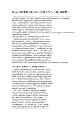 15. АВСТРИЯ И «НЕЕВРЕЙСКИЕ ДРУЗЬЯ СИОНИЗМА»
Первая мировая война покончила с четырьмя империями и породила на свет ряд новых
государств в Центральной Европе. Наименее логично обоснованным из этих новообра-
зований была Австрия. Ее население фактически целиком со-
стояло из немцев, и в 1919 г. австрийский парламент прого-
лосовал — при всего лишь одном голосе против —- за ее объ-
единение с Германией. Антанта, однако, отказалась санкцио-
нировать такое слияние, и страной продолжало неохотно пра-
вить коалиционное правительство, преобладающую роль в
котором играли социал-демократы. Летом 1920 г. антисемит-
ски настроенные члены христианско-социальной партии захватили контроль над национальным
правительством, хотя пред-
ставителям левых сил и удалось удержать в своих руках
контроль над муниципалитетом города Вены.
Три идеологических течения боролись за власть в этой
обезглавленной республике. Ее коммунистическая партия
была одной из наиболее слабых в Европе, и опасность со-
циал-демократам грозила справа, со стороны исповедовавших
католицизм христианских социалистов - партии крестьянст-
ва и городской мелкой буржуазии, — а также антисемитских
германских националистов, состоявших в своей массе из спе-
циалистов различного профиля и конторских служащих. Хотя
обе буржуазные группировки и были враждебны демократии,
огромное влияние социалистов в Вене и финансовая зависи-
мость страны от Великобритании и Франции исключали ве-
роятность какого-либо государственого переворота. Но и со-
циал-демократы, и христианские социалисты тщательно за-
ботились о том, чтобы содержать крупные партийные военизированные организации.
«Великий патриот и лидер страны»
Первый влиятельный лидер социал-демократов Виктор
Адлер был евреем; евреем был также их ведущий теоретик
Отто Бауэр, и евреи же составляли почти половину партий-
ного руководства. Естественно, что движение всегда рассмат-
ривало угрозы евреям как смертельную опасность для себя
самого и действовало соответствующим образом. Рабочие
ряды относились к своим еврейским товарищам с исключи-
тельной лояльностью и без малейших колебаний принимали
участие и физическом противодействии антисемитам, как при-
знает сам Гитлер в своей книге «Майн кампф». Он так рас-
сказывает о наблюдениях, сделанных им во время первой
его работы на одной из строек Вены:
«Эти люди отрицают все: государство как изобре-
тение «капиталистических» (до чего же часто я был
вынужден слышать это не имеющее синонимов слово!)
классов; отчизну как оружие буржуазии, предназначен-
ное для эксплуатации рабочего класса; авторитет за-
кона как средство угнетения пролетариата... Не было
абсолютно ничего, что они не забросали бы грязью...
Я пытался хранить молчание. Но в конце концов... я
начал высказывать собственную точку зрения... Однаж-
ды они прибегли к оружию, которое наиболее действен-
но побеждает любые аргументы... Кучка представите-
 