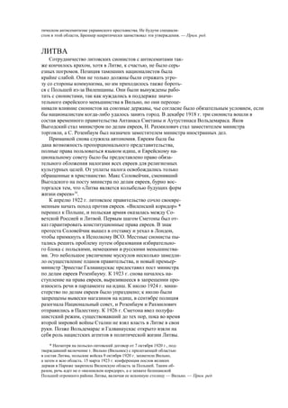 тическом антисемитизме украинского крестьянства. Не будучи специали-
стом в этой области, Бреннер некритически заимствовал эти утверждения. — Прим. ред.
ЛИТВА
Сотрудничество литовских сионистов с антисемитами так-
же кончилось крахом, хотя в Литве, к счастью, не было серь-
езных погромов. Позиция тамошних националистов была
крайне слабой. Они не только должны были отражать угро-
зу со стороны коммунизма, но им приходилось также бороть-
ся с Польшей из-за Виленщины. Они были вынуждены рабо-
тать с сионистами, так как нуждались в поддержке значи-
тельного еврейского меньшинства в Вильно, но они переоце-
нивали влияние сионистов на союзные державы, чье согласие было обязательным условием, если
бы националистам когда-либо удалось занять город. В декабре 1918 г. три сиониста вошли в
состав временного правительства Антанаса Сметаны и Аутустинаса Вольдемараса. Яков
Выгодский стал министром по делам евреев, Н. Рахмилович стал заместителем министра
торговли, а С. Розенбаум был назначен заместителем министра иностранных дел.
Приманкой снова служила автономия. Евреям была бы
дана возможность пропорционального представительства,
полные права пользоваться языком идиш, и Еврейскому на-
циональному совету было бы предоставлено право обяза-
тельного обложения налогами всех евреев для религиозных
культурных целей. От уплаты налога освобождались только
обращенные в христианство. Макс Соловейчик, сменивший
Выгодского на посту министра по делам евреев, бурно вос-
торгался тем, что «Литва является колыбелью будущих форм
жизни евреев»34
.
К апрелю 1922 г. литовское правительство сочло своевре-
менным начать поход против евреев. «Виленский коридор» *
перешел к Польше, и польская армия оказалась между Со-
ветской Россией и Литвой. Первым шагом Сметоны был от-
каз гарантировать конституционные права евреев. В знак
протеста Соловейчик вышел в отставку и уехал в Лондон,
чтобы примкнуть к Исполкому ВСО. Местные сионисты пы-
тались решить проблему путем образования избирательно-
го блока с польскими, немецкими и русскими меньшинства-
ми. Это небольшое увеличение мускулов несколько замедли-
ло осуществление планов правительства, и новый премьер-
министр Эрнестае Галиаиаускас предоставил пост министра
по делам евреев Розенбауму. К 1923 г. снова началось на-
ступление на права евреев, выразившееся в запрещении про-
износить речи в парламенте на идиш. К июлю 1924 г. мини-
стерство по делам евреев было упразднено; к июлю были
запрещены вывески магазинов на идиш, в сентябре полиция
разогнала Национальный совет, и Розенбаум и Рахмилович
отправились в Палестину. К 1926 г. Сметона ввел полуфа-
шистский режим, существовавший до тех пор, пока во время
второй мировой войны Сталин не взял власть в Литве в свои
руки. Позже Вольдемарас и Галванаускас открыто взяли на
себя роль нацистских агентов в политической жизни Литвы.
* Несмотря на польско-литовский договор от 7 октября 1920 г., под-
тверждавший включение г. Вильно (Вильнюс) с прилегающей областью
в состав Литвы, польские войска 9 октября 1920 г. захватили Вильно,
а затем и всю область. 15 марта 1923 г. конференция послов великих
держав в Париже закрепила Виленскую область за Польшей. Таким об-
разом, речь идет не о «виленском коридоре», а о захвате белопанской
Польшей огромного района Литвы, включая ее исконную столицу — Вильно. — Прим. ред.
 