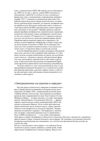 союз с социалистами и НКП. Обе партии хотели объединить-
ся с НКП, но не друг с другом, однако НКП отказалась от
объединения с какой бы то ни было из них и подписала с
фашистами «пакт о ненападении» в предвидении выборов в
декабре 1937 г. Социалисты, радикальные крестьяне и Ев-
рейская партия выступали каждая самостоятельно, и комму-
нисты, руководствуясь мнением, что всякому антифашистско-
му правительству абсолютно необходимо иметь в своем со-
ставе представителей НКП, рекомендовали своим сторонни-
кам голосовать за последнюю5
. Выборы принесли действо-
вавшим вразброд антифашистам сокрушительное поражение;
количество полученных социал-демократами голосов упало
и с без то,го жалких 3,25 процента до 1,3 процента, в резуль-
тате чего они исчезли со сцены как парламентарная группа.
Еврейская партия надеялась вернуться в парламент с по-
мощью голосов еврейских избирателей, которые теперь уже
не могли больше голосовать за НКП. Но их выигрыш ока-
зался для этого слишком незначительным, и им удалось по-
лучить всего 1,4 процента общего количества голосов.
Если бы Еврейская партия и социал-демократы объединили
свои силы, они могли бы по крайней мере завоевать те 2 про-
цента голосов, которые необходимы по закону для получения
одного места в > трламенте, причем, действуя единым фрон-
том, они, несо!мненно, привлекли бы к себе также и другие
силы. Самостоятельное выступление изолированной Еврей-
ской партии было равнозначно политическому самоубийству.
Это было именно то, чего хотели антисемиты; ведь в ходе
предвыборной кампании Октавиан Гога, ставший после выбо-
ров премьер-министрам, советовал евреям «сидеть у себя до-
ма или выставить свои собственные списки кандидатов и го-
лосовать в своем кругу»
«Эмиграционные соглашения в порядке»
Ни одно крыло сионистского движения не проявило инте-
реса к борьбе против поднявшейся в Румынии волны анти-
семитизма. В ноябре 1936 г. американский печатный орган
«Лейбор зайенист пьюслеттер», выходивший под идейным
руководством и выражавший взгляды Энцо Серени и Голды
Мейерсон (Меир) — которые являлись в ту пору эмиссарами
группы «Поалей Цион» в Соединенных Штатах, — сформу-
лировал стратегическую линию доминирующей в ВСО тен-
денции следующим образом: «Если только крестьянсткая
партия немедленно же не захватит власть, страну завоюют
нацисты и она превратится в сателлита Германии. Эмигра-
ционные соглашения в порядке»7
. Поговаривали о заключе-
нии договора с нынешним режимом или его преемником —
будь то НКП или фашисты, — с тем чтобы стимулировать
некоторых из евреев эмигрировать в Палестину и несколько облегчить «трудности», связанные с
присутствием в стране «слишком большого числа евреев». Но подобные «соглашения» были бы
восприняты антисемитами как означающие, что, если бы они приложили больше усилий, им
удалось бы изба-
виться от еще большего числа евреев, а это побудило бы ан-
тисемитов в других странах требовать с новой силой, чтобы
евреи начали «добровольно» покидать Европу. Вместо того
 