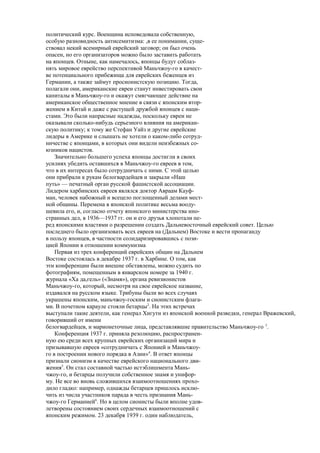 политический курс. Военщина исповедовала собственную,
особую разновидность антисемитизма: ,в ее понимании, суще-
ствовал некий всемирный еврейский заговор; он был очень
опасен, но его организаторов можно было заставить работать
на японцев. Отныне, как намечалось, японцы будут соблаз-
нять мировое еврейство перспективой Маньчжоу-го в качест-
ве потенциального прибежища для еврейских беженцев из
Германии, а также займут просионистскую позицию. Тогда,
полагали они, американские евреи станут инвестировать свои
капиталы в Маньчжоу-го и окажут смягчающее действие на
американское общественное мнение в связи с японским втор-
жением в Китай и даже с растущей дружбой японцев с наци-
стами. Это были напрасные надежды, поскольку евреи не
оказывали сколько-нибудь серьезного влияния на американ-
скую политику; к тому же Стефан Уайз и другие еврейские
лидеры в Америке и слышать не хотели о каком-либо сотруд-
ничестве с японцами, в которых они видели неизбежных со-
юзников нацистов.
Значительно большего успеха японцы достигли в своих
усилиях убедить оставшихся в Маньчжоу-го евреев в том,
что в их интересах было сотрудничать с ними. С этой целью
они прибрали к рукам белогвардейцев и закрыли «Наш
путь» — печатный орган русской фашистской ассоциации.
Лидером харбинских евреев являлся доктор Авраам Кауф-
ман, человек набожный и всецело поглощенный делами мест-
ной общины. Перемена в японской политике весьма вооду-
шевила его, и, согласно отчету японского министерства ино-
странных дел, в 1936—1937 гг. он и его друзья хлопотали пе-
ред японскими властями о разрешении создать Дальневосточный еврейский совет. Целью
последнего было организовать всех евреев на (Дальнем) Востоке и вести пропаганду
в пользу японцев, в частности солидаризировавшись с пози-
цией Японии в отношении коммунизма
Первая из трех конференций еврейских общин на Дальнем
Востоке состоялась в декабре 1937 г. в Харбине. О том, как
эти конференции были внешне обставлены, можно судить по
фотографиям, помещенным в январском номере за 1940 г.
журнала «Ха да,гель» («Знамя»), органа ревизионистов
Маньчжоу-го, который, несмотря на свое еврейское название,
издавался на русском языке. Трибуны были во всех случаях
украшены японским, маньчжоу-госким и сионистским флага-
ми. В почетном карауле стояли бетарцы2
. На этих встречах
выступали такие деятели, как генерал Хигути из японской военной разведки, генерал Вражевский,
говоривший от имени
белогвардейцев, и марионеточные лица, представлявшие правительство Маньчжоу-го 3
.
Конференция 1937 г. приняла резолюцию, распространен-
ную ею среди всех крупных еврейских организаций мира и
призывавшую евреев «сотрудничать с Японией и Маньчжоу-
го в построении нового порядка в Азии»4
. В ответ японцы
признали сионизм в качестве еврейского национального дви-
жения5
. Он стал составной частью истэблишмента Мань-
чжоу-го, и бетарцы получили собственное знамя и унифор-
му. Не все во вновь сложившихся взаимоотношениях прохо-
дило гладко: например, однажды бетарцев пришлось исклю-
чить из числа участников парада в честь признания Мань-
чжоу-го Германией6
. Но в целом сионисты были вполне удов-
летворены состоянием своих сердечных взаимоотношений с
японским режимом. 23 декабря 1939 г. один наблюдатель,
 