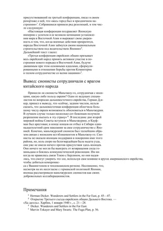 присутствовавший на третьей конференции, писал в своем
репортаже о ней, что «весь город был в праздничном на-
строении»7
. Собравшиеся приняли ряд резолюций, в том чис-
ле следующую:
«Настоящая конференция поздравляет Японскую
империю с успехом в ее великом начинании установле-
ния мира в Восточной Азии и выражает свою уверен-
ность в том, что, когда военные действия прекратятся,
народы Восточной Азии займутся своим национальным
строительством под водительством Японии»8
.
Дальнейший текст гласил:
«Третья конференция еврейских общин призывает
весь еврейский народ принять активное участие в по-
строении нового порядка в Восточной Азии, будучи
движимым при этом основными идеалами, сформули-
рованными в отношении борьбы против Коминтерна
в тесном сотрудничестве со всеми нациями»9
.
Вывод: сионисты сотрудничали с врагом
китайского народа
Принесли ли сионисты Маньчжоу-го, сотрудничая с япон-
цами, какую-либо пользу евреям? Один из ведущих специа-
листов по вопросам дальневосточного еврейства, Герман Д;и-
кер, пришел к выводу, что «сейчас, задним числом, нельзя
сказать, что дальневосточная конференция облегчила боль-
шому числу евреев возможность обосноваться в Маньчжурии.
В лучшем случае только несколько сот беженцев получили
разрешение въехать в эту страну»10
. В последние дни второй
мировой войны Советы вступили в Маньчжурию, и Кауф-
ман был арестован; в конце концов он отбыл в Сибири один-
надцатилетний срок наказания за свое сотрудничество с Япо-
нией. Конечно, маньчжурский сионизм был теснейшим обра-
зом связан с японским истэблишментом в Маньчжоу-го. Сио-
нисты не оказали японцам поддержки в покорении ими этого
района, но, коль скоро на белогвардейцев была надета узда,
они уже не имели ничего против присутствия здесь японцев.
Они ничего не могли бы выиграть от возвращения сюда го-
миньдана и боялись коммунистической революции. Им ни-
когда не нравились связи Токио с Берлином, но они надея-
лись, что смогут умерить это зло, используя свое влияние в кругах американского еврейства,
чтобы добиться компромис-
са с Вашингтоном в тихоокеанском регионе. Несомненно, что,
несмотря на их несогласие с германской политикой Японии,
японцы рассматривали маньчжурских сионистов как своих
добровольных коллаборационистов.
Примечания
1
Herman Dicker. Wanderers and Settlers in the Far East, p. 45—47.
2
Открытие Третьего съезда еврейских общин Дальнего Востока. —
«Ха дагель». Харбин, 1 января 1940 г., с. 21—28.
3
Dicker. Wanderers and Settlers in the Far East.
4
Marvin Tokayer and Mary Swartz. The Fugu Plan, p. 56.
 