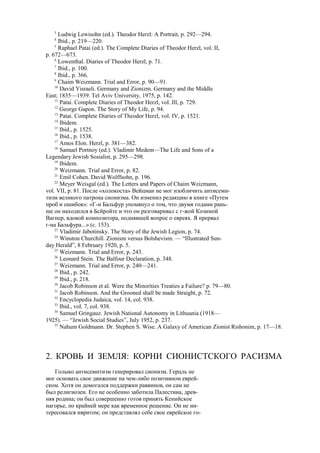 3
Ludwig Lewisohn (ed.). Theodor Herzl: A Portrait, p. 292—294.
4
Ibid., p. 219—220.
5
Raphael Patai (ed.). The Complete Diaries of Theodor Herzl, vol. II,
p. 672—673.
6
Lowenthal. Diaries of Theodor Herzl, p. 71.
7
Ibid., p. 100.
8
Ibid., p. 366.
9
Chaim Weizmann. Trial and Error, p. 90—91.
10
David Yisraeli. Germany and Zionizm. Germany and the Middle
East; 1835—1939. Tel Aviv University, 1975, p. 142.
11
Patai. Complete Diaries of Theodor Herzl, vol. Ill, p. 729.
12
George Gapon. The Story of My Life, p. 94.
13
Patai. Complete Diaries of Theodor Herzl, vol. IV, p. 1521.
14
Ibidem.
15
Ibid., p. 1525.
16
Ibid., p. 1538.
17
Amos Elon. Herzl, p. 381—382.
18
Samuel Portnoy (ed.). Vladimir Medem—The Life and Sons of a
Legendary Jewish Sosialist, p. 295—298.
19
Ibidem.
20
Weizmann. Trial and Error, p. 82.
21
Emil Cohen. David Wolffsohn, p. 196.
22
Meyer Weisgal (ed.). The Letters and Papers of Chaim Weizmann,
vol. VII, p. 81. После «холокоста» Вейцман не мог изобличить антисеми-
тизм великого патрона сионизма. Он изменил редакцию в книге «Путем
проб и ошибок»: «Г-н Бальфур упомянул о том, что двумя годами рань-
ше он находился в Бсйройте и что он разговаривал с г-жой Козимой
Вагнер, вдовой композитора, поднявшей вопрос о евреях. Я прервал
г-на Бальфура...» (с. 153).
23
Vladimir Jabotinsky. The Story of the Jewish Legion, p. 74.
24
Winston Churchill. Zionism versus Bolshevism. — “Illustrated Sun-
day Herald”, 8 February 1920, p. 5.
25
Weizmann. Trial and Error, p. 243.
26
Leonard Stein. The Balfour Declaration, p. 348.
27
Weizmann. Trial and Error, p. 240—241.
28
Ibid., p. 242.
29
Ibid., p. 218.
30
Jacob Robinson et al. Were the Minorities Treaties a Failure? p. 79—80.
31
Jacob Robinson. And the Grooned shall be made Straight, p. 72.
32
Encyclopedia Judaica, vol. 14, col. 938.
33
Ibid., vol. 7, col. 938.
34
Samuel Gringauz. Jewish National Autonomy in Lithuania (1918—
1925). — “Jewish Social Studies”, July 1952, p. 237.
35
Nahum Goldmann. Dr. Stephen S. Wise. A Galaxy of American Zionist Rishonim, p. 17—18.
2. КРОВЬ И ЗЕМЛЯ: КОРНИ СИОНИСТСКОГО РАСИЗМА
Голыко антисемитизм генерировал сионизм. Герцль не
мог основать свое движение на чем-либо позитивном еврей-
ском. Хотя он домогался поддержки раввинов, он сам не
был религиозен. Его не особенно заботила Палестина, древ-
няя родина; он был совершенно готов принять Кенийское
нагорье, по крайней мере как временное решение. Он не ин-
тересовался ивритом; он представлял себе свое еврейское го-
 