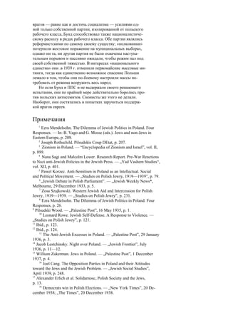 врагов — равно как и достичь социализма — усилиями од-
ной только собственной партии, изолированной от польского
рабочего класса, Бунд способствовал также националистиче-
скому расколу в рядах рабочего класса. Обе партии являлись
реформистскими по самому своему существу; «полковники»
потерпели жестокое поражение на муниципальных выборах,
однако ни та, ни другая партия не были охвачены наступа-
тельным порывом и пассивно ожидали, чтобы режим пал под
своей собственной тяжестью. В интересах «национального
единства» они .в 1939 г. отменили первомайские массовые ми-
тинги, тогда как единственно возможное спасение Польши
лежало в том, чтобы они по-боевому настроили массы по-
требовать от режима вооружить весь народ.
Но если Бунд и ППС и не выдержали своего решающего
испытания, они по крайней мере действительно боролись про-
тив польских антисемитов. Сионисты же этого не делали.
Наоборот, они состязались в попытках заручиться поддерж-
кой врагов евреев.
Примечания
1
Ezra Mendelsohn. The Dilemma of Jewish Politics in Poland. Four
Responses. — In: B. Vago and G. Mosse (eds.). Jews and non-Jews in
Eastern Europe, p. 208.
2
Joseph Rothschild. Pilsudskis Coup DEtat, p. 207.
3
Zionism in Poland. — “Encyclopedia of Zionism and Israel”, vol. II,
p. 899.
4
Nana Sagi and Malcolm Lower. Research Report. Pre-War Reactions
to Nazi anti-Jewish Policies in the Jewish Press. — „Yad Vashem Studies“,
vol. XII, p. 401.
5
Pawel Korzec. Anti-Semitism in Poland as an Intellectual. Social
and Political Movement. — „Studies on Polish Jewry, 1919—1939”, p. 79.
6
„Jewish Debate in Polish Parliament”. — „Jewish Weekly News*,
Melbourne, 29 December 1933, p. 5.
7
Zosa Szajkowski. Western Jewish Aid and Intercession for Polish
Jewry, 1919—1939. — „Studies on Polish Jewry”, p. 231.
8
Ezra Mendelsohn. The Dilemma of Jewish Politics in Poland. Four
Responses, p. 26.
9
Pilsudski Wood. — „Palestine Post”, 16 May 1935, p. 1.
10
Leonard Rowe. Jewish Self-Defense. A Response to Violence. —
„Studies on Polish Jewry”, p. 121.
11
Ibid., p. 123.
12
Ibid., p. 124.
13
The Anti-Jewish Excesses in Poland. — „Palestine Post”, 29 January
1936, p. 3.
14
Jacob Lestchinsky. Night over Poland. — „Jewish Frontier”, July
1936, p. 11—12.
15
William Zukerman. Jews in Poland. — „Palestine Post”, 1 December
1937, p. 4.
16
Joel Cang. The Opposition Parties in Poland and their Attitudes
toward the Jews and the Jewish Problem. — „Jewish Social Studies”,
April 1939, p. 248.
17
Alexander Erlich et al. Solidarnosc, Polish Society and the Jews,
p. 13.
18
Democrats win in Polish Elections. — „New York Times”, 20 De-
cember 1938; „The Times”, 20 December 1938.
 
