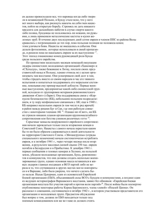 ев далеко превосходили все, что наровцы когда-либо твори-
ли в независимой Польше, и Бунду стало ясно, что у него
нет иного выбора, как рискнуть навлечь на себя гнев нацис-
тов, пойти на открытую борьбу. Стремясь не дать никакого
предлога для дальнейших набегов в случае смерти какого-
либо поляка, бундовцы не пользовались ни ножами, ни ружь-
ями, а лишь применяли металлические кастеты и куски же-
лезных труб. В течение двух последующих дней сотни евреев и членов ППС из района Волы
сражались с погромщиками до тех пор, пока польская полиция не положила конец
этим уличяьгм боям. Нацисты не вмешались в события. Они
делали фотоснимки, .которые использовали в своей пропаган-
де, и решили пока не наказывать евреев за их выступление 17
.
Этот эпизод ознаменовал конец руководящей роли Бунда
среди польского еврейства.
По прошествии нескольких месяцев немецкой оккупации
лидеры сионистских молодежных организаций «Хашомер» и
«СХехалуц», также бежавшие в Литву, послали своих пред-
ставителей назад в Польшу, однако отнюдь не с целью орга-
низовать там восстание. Они усматривали свой долг в там,
чтобы страдать вместе со своим народом в час его тяжкого
испытания и попытаться поддерживать его моральное состоя-
ние, показывая ему пример высокой доблести. Первые воен-
ные выступления, предпринятые какой-либо сионистской груп-
пой, исходили от группировки ветеранов ревизионистского
движения «Свит» («Заря»). Она поддерживала связи с «Кор-
пусом безопасности» (КБ), небольшим польским подразделе-
нием, в ту пору неофициально связанным с АК; еще в 1940 г.
КБ направил нескольких евреев (в там числе и ряд врачей)
в район между реками Буг и Сан, где они работали совме-
стно с некоторыми членами АК 18
. Однако ни «Свит», ни КБ
не строили никаких планов организации крупномасштабного
сопротивления или бегства узников различных гетто 19
.
Серьезные замыслы вооруженного еврейского сопротивле-
ния начали зарождаться только после вторжения немцев в
Советский Союз. Нацисты с самого начала перестали каким
бы то ни было образом сдерживаться в своей деятельности
на территории Советского Союза. «Эйнзацгруппы» (отряды
специального назначения) начали систематически истреблять
евреев, и к октябрю 1941 г., через четыре месяца после втор-
жения, .в результате массовых казней свыше 250 тыс. евреев
погибли в Белоруссии и в Прибалтике. К декабрю 1941 г.
первые сообщения о газовых камерах в Хелмно, на польской
земле, убедили молодежные организации, Бунд, ревизионис-
тов и коммунистов, что они должны создать несколько воени-
зированных групп, однако основная масса оставшихся в жи-
вых лидеров главных входящих в ВСО партий либо не ве-
рила в то, что случившееся в других местах могло повторить-
ся и в Варшаве, либо была уверена, что ничего сделать бы-
ло нельзя. Ицхак Цукерман, один из основателей Еврейской
боевой организации (ЕБО), объединявшей силы ВСО с Бундом и коммунистами, а позднее один
из ведущих историографов Варшавского восстания, заявил без обиняков: «Еврейская боевая
организация восстала без участия партий и против воли партий»20
. После войны были посмертно
опубликованы некоторые работы Керша Берлинского, члена «левой» «Поалей Циона». Он
рассказал о совещании, состоявшемся в октябре 1942 г., в котором участвовали представители его
организации и молодежных групп. Предметом обсуждения
был вопрос о том, должна ли ЕБО находиться только под
поенным командованием или же во главе ее должен стоять
 