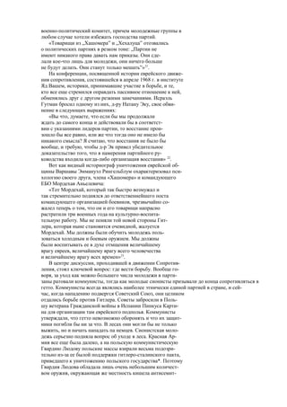 военно-политический комитет, причем молодежные группы в
любом случае хотели избежать господства партий.
«Товарищи из „Хашомера” и „Хехалуца” отозвались
о политических партиях в резком тоне: „Партии не
имеют никакого права давать нам приказы. Они сде-
лали кое-что лишь для молодежи, они ничего больше
не будут делать. Они станут только мешать”»21
.
На конференции, посвященной истории еврейского движе-
ния сопротивления, состоявшейся в апреле 1968 г. в институте
Яд Вашем, историки, принимавшие участие в борьбе, и те,
кто все еще стремился оправдать пассивное отношение к ней,
обменялись друг с другом резкими замечаниями. Исраэль
Гутман бросил одному из них, д-ру Натану Эку, свое обви-
нение в следующих выражениях:
«Вы что, думаете, что если бы мы продолжали
ждать до самого конца и действовали бы в соответст-
вии с указаниями лидеров партии, то восстание прои-
зошло бы все равно, или же что тогда оно не имело бы
никакого смысла? Я считаю, что восстания не было бы
вообще, и требую, чтобы д-р Эк привел убедительное
доказательство того, что в намерения партийного ру-
ководства входила когда-либо организация восстания» 22
.
Вот как видный историограф уничтожения еврейской об-
щины Варшавы Эммануэл Рингельблум охарактеризовал пси-
хологию своего друга, члена «Хашомера» и командующего
ЕБО Мордехая Аньелевича:
«Тот Мордехай, который так быстро возмужал и
так стремительно поднялся до ответственнейшего поста
командующего организацией боевиков, чрезвычайно со-
жалел теперь о том, что он и его товарищи напрасно
растратили три военных года на культурно-воспита-
тельную работу. Мы не поняли той новой стороны Гит-
лера, которая ныне становится очевидной, жалуется
Мордехай. Мы должны были обучить молодежь поль-
зоваться холодным и боевым оружием. Мы должны
были воспитывать ее в духе отмщения величайшему
врагу евреев, величайшему врагу всего человечества
и величайшему врагу всех времен»23
.
В центре дискуссии, проходившей в движении Сопротив-
ления, стоял ключевой вопрос: где вести борьбу. Вообще го-
воря, за уход как можно большего числа молодежи в парти-
заны ратовали коммунисты, тогда как молодые сионисты призывали до конца сопротивляться в
гетто. Коммунисты всегда являлись наиболее этнически единой партией в стране, и сей-
час, когда нападению подвергся Советский Союз, они целиком
отдались борьбе против Гитлера. Советы забросили в Поль-
шу ветерана Гражданской войны в Испании Пинкуса Карти-
на для организации там еврейского подполья. Коммунисты
утверждали, что гетто невозможно оборонять и что их защит-
ники погибли бы ни за что. В лесах они могли бы не только
выжить, но и начать нападать па немцев. Сионистская моло-
дежь серьезно подняла вопрос об уходе в леса. Красная Ар-
мия все еще была далеко, а на польскую коммунистическую
Гвардию Людову польские массы взирали весьма подозри-
тельно из-за ее былой поддержки гитлеро-сталинского пакта,
приведшего к уничтожению польского государства*. Поэтому
Гвардия Людова обладала лишь очень небольшим количест-
вом оружия, окружающая же местность кишела антисемит-
 
