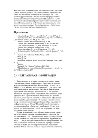 в ее действиях, пока та все еще дислоцировалась в Советском
Союзе, надеясь добиться тем самым создания еврейского ле-
гиона и с его помощью завоевать Палестину; в 1943 г. их
добрый друг полковник Галадык оказал «Иргуну» содейст-
вие в военной подготовке его членов в Палестине15
. Те, кто
стремился заручиться покровительством антисемитов в дово-
енной Польше, никогда не боролись против польского анти-
семитизма, причем даже в Великобритании и в Палестине,
где все преимущества были на их стороне.
Примечания
1
Menachem Begin Writes. — „Jewish Press”, 13 May 1977, p. 4.
2
Yisrael Gutman. Jews in General Anders Army in the Soviet Union.—
„Yad Vashem Studies”, vol. XII, p. 255—256.
3
Bernard Johnpoll. The Politics of Futility, p. 248.
4
Gutman. Jews in General Anders Army, p. 262, 265 and 269.
5
Leon Rozen-Szeczakacz. Cry in the Wilderness, p. 92—93.
6
Gutman. Jews in General Anders Army, p. 266.
7
Rozen-Szeczakacz. Cry in the Wilderness, p. 157—158.
8
Reuben Ainsztein. The Sikorski Affair. — „Jewish Quarterly”, 1969,
p. 31.
9
Gutman. Jews in General Anders Army, p. 295.
10
Ibid., p. 279.
11
Ibid., p. 280.
12
Bernard Wasserstein. Britain and the Jews of Europe 1939—1945,
p. 128.
13
Ibidem.
14
Johnpoll. The Politics of Futility, p. 247—248.
15
Mark Kahan. An Utmost Historical Documentation. — In: „Cry in
the Wilderness", app. p. 237.
23.НЕЛЕГАЛЬНАЯ ИММИГРАЦИЯ
Никто в точности не знает, сколько нелегальных имми-
грантов было тайком переброшено в Палестину до начала и
в ходе второй мировой войны. Иегуда Бауэр считает, что в
1936—1939 гг. в страну въехало примерно 15 тыс. нелегаль-
ных иммигрантов1
. Он включает в это число 5300 человек,
прибывших сюда на судах ревизионистов, 5 тыс. человек,
ввезенных лейбористскими сионистами, и 5200 человек, пере-
брошенных на кораблях частных владельцев2
. По данным
англичан, число евреев, нелегально приехавших в Палестину
до конца войны, составило 20 180 человек. Главный органи-
затор ревизионистских операций Уильям Перл удваивает эту
цифру более чем до 40 тыс.3
Иегуда Слуцкий утверждает,
что во время войны в Палестину перебралось 52 тыс. чело-
век, но его цифра включает в себя как легальных, так и не-
легальных иммигрантов4
.
Первое нелегальное судно, «Белое», снаряженное члена-
ми палестинских кибуцев, пришвартовалось у берегов Па-
лестины в июле 1934 г. Вторично оно попыталось пробраться
сюда в сентябре, но в пути было перехвачено, и руководство
как В СО, так и лейбористских сионистов воспротивилось вся-
ким дальнейшим попыткам нелегальной переброски имми-
грантов: к 1935 г. англичане разрешили легально въехать
в страну 55 тыс. человек, и оно не видело никаких оснований
 