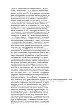 лудка. В Германии уже слишком много евреев»11
. В своей
беседе с Бальфуром в 1914 г. он пошел еще дальше, сказав
ему, что «между нами и культурными антисемитами тоже
имеется согласие, поскольку мы полагаем, что немцы моисе-
евой веры являются нежелательным, деморализирующим фе-
номеном»12
. В последние годы существования Веймарской
республики он несколько раз побывал в Германии. Его та-
мошние друзья говорили ему, что они даже не хотят того,
чтобы евреи, проживающие вне Германии, устраивали демон-
страции ради них. Ему следует лишь убедить английских
консерваторов заявить во всеуслышание, что Гитлер дискре-
дитирует себя в их глазах антисемитскими действиями. Вейц-
ман обратился к члену парламента консерватору Роберту
Бутби, который сказал ему, что большинство членов его пар-
тии совершенно откровенно видят в Г итлере спасителя Г ер-
мании от коммунизма и их меньше всего беспокоит его ан-
тисемитизм |3
. К январю 1932 г. Вейцман пришел к выводу,
что в будущем предстоит эмиграция некоторого количества
евреев из Германии. Хотя в 1931 г. он лишился поддержки
Всемирного сионистского конгресса, сложил с себя полномо-
чия президента этой организации и освободился от бремени
своих обязанностей, он (имея достаточно свободного вре-
мени) не предпринял никаких дальнейших шагов, чтобы мо-
билизовать весь мир или еврейство против Гитлера.
В самой Германии ССГ никогда не пытался вывести ев-
реев на улицы, но «Рундшау» считала возможным выступить
с угрозой, что евреи выйдут на улицы в Нью-Йорке. В дейст-
вительности в Америке сионистами не было организовано ни
одной демонстрации против Гитлера до прихода его к влас-
ти. Раввин Уайз, руководитель Американского еврейского
конгресса, договорился с ассимиляторами Американского ев-
рейского комитета о том, чтобы спросить лидеров германско-
го еврейства, чем они могли бы помочь. Германская еврей-
ская буржуазия только поблагодарила их за жест и завери-
ла американцев в том, что они с ними снесутся, если дела
пойдут хуже. Уайз хотел попытаться получить заявление от
президента Гувера, но даже и это было слишком радикаль-
ной акцией для Американского еврейского комитета, и Уайз
снял этот вопрос. Летом 1932 г. Уайз и Наум Голь дм а 1 ор-
ганизовали Всемирную еврейскую конференцию в Женеве,
но Гольдман, крайне связанный другими обязанностями, не
пожелал сотрудничать с ассимиляторами 14
. В то время сио-
низм представлял собой движение меньшинства среди еврейства; конференция занималась лишь
тем, что проповедовала обращенным, причем обращенные составляли меньшинство,
поскольку на конференции не было ни Вейцмана, ни Наума
Соколова, который стал его преемником на посту президен-
та ВОО. Ничего не получилось из встречи, и ни Уайз, ни
Гольдман не вполне оценили серьезность ситуации. Гольд-
ман, всегда веровавший во влияние великих держав, в 1932 г.
сообщил собранию ССГ, что Англия, Франция и Россия не
позволят Гитлеру прийти к власти15
. Стефан Уайз еще глуб-
же ушел в тот мир, где дела не будут «столь плохи, сколь
мы боялись». Услышав о приходе Гитлера к власти, он встал
на ту точку зрения, что единственной действительной опасно-
стью была неспособность Гитлера выполнить свои другие
обещания. Тогда «он может наконец решить, что он должен
уступить своим нацистским коллегам в деле антисемитизма»16
.
 