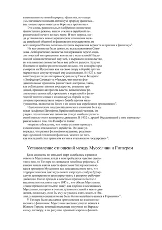 в отношении истинной природы фашизма, но теперь
«мы начинаем понимать истинную природу фашизма...
настоящие евреи никогда не боролись против вас».
Эти слова, равносильные одобрению сионистами
фашистского режима, нашли отклик в еврейской пе-
риодической печати во всем мире. В этот период, ког-
да установились новые юридические отношения меж-
ду еврейской общиной и фашистским государством, из
всех центров Италии полились потоком выражения верности и приязни к фашизму»8
.
Не все сионисты были довольны высказываниями Соко-
лова. Лейбористские сионисты поддерживали через Социа-
листической интернационал контакты с нелегальной Италь-
янской социалистической партией, и выражали недовольство,
но итальянские сионисты были вне себя от радости. Будучи
богатыми и крайне религиозными людьми, эти консерваторы
смотрели на Муссолини как на свою опору в борьбе против
марксизма и сопутствующей ему ассимиляции. В 1927 г. рав-
вин Сачердотти дал интервью журналисту Гвидо Бедариде:
«Профессор Сачердотти убежден, что многие фун-
даментальные принципы фашистской доктрины, такие,
как соблюдение законов государства, уважение тра-
диций, принцип авторитета власти, возвеличение ре-
лигиозных ценностей, стремление к моральной и физи-
ческой чистоте семьи и индивидуума, борьба за уве-
личение производства и потому борьба против маль-
тузианства, являются не более и не менее как еврейскими принципами»9
.
Идеологическим лидером итальянского сионизма был ад-
вокат Альфонсо Пачифнчи. Крайне набожный человек, он
уверял, что итальянские сионисты станут наиболее религи-
озной ветвью этого всемирного движения. В 1932 г. другой беседовавший с ним журналист
рассказывал о том, что Пачифичи также
«выразил убеждение, что новые условия приведут
к оживлению итальянского еврейства. Он даже ут-
верждал, что развил философию иудаизма, родствен-
ную духовной тенденции фашизма, задолго до того,
как последний стал правилом жизни в итальянском государстве»10
.
Установление отношений между Муссолини и Гитлером
Бели сионисты по меньшей мере колебались и решили
отвечать Муссолини, когда в нем пробудится чувство симпа-
тии к ним, то Гитлера не сковывали подобные рефлексы. С
самого начала взятия власти фашизмом Гитлер воспользо-
вался примером Муссолини как доказательством того, что
террористическая диктатура может свергнуть слабую буржу-
азную демократию и затем приступить к разгрому рабочего
движения. После прихода к власти он признал в беседе с
итальянским послом в марте 1933 г., что обязан Муссолини.
«Ваше превосходительство знает, как глубоко я восхищаюсь
Муссолини, которого я считаю духовным главой и моего дви-
жения, поскольку, если бы ему не удалось взять власть в Ита-
лии, у национал-социализма не было бы ни малейшего шанса в Германии»11
.
У Гитлера были два камня преткновения во взаимоотно-
шениях с фашизмом: Муссолини жестоко угнетал немцев в
Южном Тироле, который итальянцы получили по Версаль-
скому договору, и он радушно принимал евреев в фашист-
 