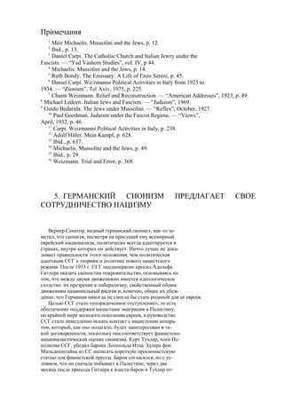 Примечания
1
Meir Michaelis. Mussolini and the Jews, p. 12.
2
Ibid., p. 13.
3
Daniel Carpi. The Catholiic Church and Italian Jewry under the
Fascists. — “Yad Vashem Studies”, vol. IV, p 44.
4
Michaelis. Mussolini and the Jews, p. 14.
5
Ruth Bondy. The Emissary: A Life of Enzo Sereni, p. 45.
6
Daniel Carpi. We/zmanns Political Activities in Italy from 1923 to
1934. — “Zionism”, Tel Aviv, 1975, p. 225.
7
Chaim Weizmann. Relief and Reconstruction. — “American Addresses”, 1923, p. 49.
8
Michael Ledeen. Italian Jews and Fascism. — “Judaism”, 1969.
9
Guido Bedarida. The Jews under Mussolini. — “Reflex”, October, 1927.
10
Paul Goodman. Judaism under the Fascist Regime. — “Views”,
April, 1932, p. 46.
11
Carpi. Weizmanns Political Activities in Italy, p. 238.
12
Adolf Hitler. Mein Kampf, p. 628.
13
Ibid., p. 637.
14
Michaelis. Mussolini and the Jews, p. 49.
15
Ibid., p. 29.
16
Weizmann. Trial and Error, p. 368.
5. ГЕРМАНСКИЙ СИОНИЗМ ПРЕДЛАГАЕТ СВОЕ
СОТРУДНИЧЕСТВО НАЦИЗМУ
Вернер Сенатор, видный германский сионист, как-то за-
метил, что сионизм, несмотря на присущий ему всемирный
еврейский национализм, политически всегда адаптируется в
странах, внутри которых он действует. Ничто лучше не дока-
зывает правильности этого положения, чем политическая
адаптация ССГ к теориям и политике нового нацистского
режима. После 1933 г. ССГ неоднократно просил Адольфа
Гитлера оказать сионистам покровительство, основываясь на
том, что между двумя движениями имеется идеологическое
сходство: их презрение к либерализму, свойственный обоим
движениям национальный расизм и, конечно, общее их убеж-
дение, что Германия никогда не смогла бы стать родиной для ее евреев.
Целью ССГ стало «упорядоченное отступление», то есть
обеспечение поддержки нацистами эмиграции в Палестину,
по крайней мере молодого поколения евреев, и руководство
ССГ стало немедленно искать контакт с нацистским аппара-
том, который, как оно полагало, будет заинтересован в та-
кой договоренности, поскольку она соответствует фашистско-
националистической оценке сионизма. Курт Тухлер, член Ис-
полкома ССГ, убедил барона Леопольда Итца Эдлера фон
Мильденштайна из СС написать короткую просионистскую
статью для фашистской прессы. Барон согласился, но с ус-
ловием, что он сначала побывает в Палестине; через два
месяца после прихода Гитлера к власти барон и Тухлер от-
 