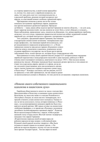 со стороны правительства, в своей основе враждебно-
го, потому что, имея дело с еврейским вопросом, ви-
дишь, что здесь речь идет не о сентиментальностях, а
о реальной проблеме, решение которой интересует все
народы, и в настоящий момент особенно германский народ.
Претворению сионизма в жизнь могло бы только
помешать негодование зарубежных евреев, направлен-
ное против нынешнего развития Германии. Пропаган-
да бойкота — такая, какая сейчас ведется против Германии во многих областях, — по сути дела,
имеет характер несионистский, так как сионизм не хочет битв, а хочет убеждать и созидать...
Наши наблюдения, приведенные здесь, покоятся на убеждении, что, решая еврейскую проблему,
делая все, что в его силах, германское правительство полностью поймет искренний и ясный
еврейский дух, который находится в гармонии с интересами государства»9
.
Этот документ, предающий евреев Германии, был написан
стандартными сионистскими штампами: «ненормальная стру-
ктура профессии», «не имеющие корней интеллектуалы, ост-
ро нуждающиеся в моральном возрождении» и т. д. В нем
германские сионисты предлагали заранее обдуманное сотруд-
ничество между сионизмом и нацизмом, освященное целью
создания еврейского государства: мы не будем вести против
тебя никаких битв, только против тех, которые будут сопротивляться тебе.
Находившиеся в плену своей странной миссии лидеры ССГ потеряли всякое ощущение
еврейской перспективы в международном масштабе и даже пытались добиться от ВСО
отмены своего всемирного конгресса, намеченного на август 1933 г. Они послали своему
руководству письмо: «Конгресс вынужден будет высказать резкие протесты и тем самым по-
ставит под удар жизнь евреев, причем в то время, когда на-
ше легальное существование дало нам возможность органи-
зовать тысячи сионистов и перевести крупные суммы денег
в Палестину»10
. Конгресс состоялся, как мы увидим, но ССГ
не пришлось о чем-либо тревожиться, так как нацисты реши-
ли воспользоваться случаем и объявили, что они достигли соглашения с мировым сионизмом.
«Поиски своего собственного национального
идеализма в нацистском духе»
Еврейская общественность ничего не знала о поездке фон
Мильденштайна в Палестину в компании члена сионистского
Исполкома, не знала она также и о поездке Розенблюта и
Лихтхейма в Лондон; не знала она ни о меморандуме, ни о
просьбе отменить созыв сионистского конгресса. Однако от
нее не могла ускользнуть статья, которая появилась в «Рунд-
шау», где ассимилированное немецкое еврейство было под-
вергнуто резкой критике. ЦФ горько сетовал на сионистские
«победные фанфары», в то время как «Рундшау» поспешила
заклеймить ассимилированных виновных евреев11
. Редактор
Вельч воспользовался бойкотом 1 апреля, чтобы в редак-
ционной статье «Гордо носите Желтый значок» подвергнуть
нападкам этих евреев Германии:
«В критические периоды своей истории перед ев-
рейским народом вставал вопрос о собственной вине.
В (нашей самой важной молитве говорится: «Мы были
изгнаны из нашей страны из-за наших грехов...» Ев-
рейство во многом виновато, потому что оно не воспри-
няло призыв Теодора Герцля... Так как евреи не выпя-
 