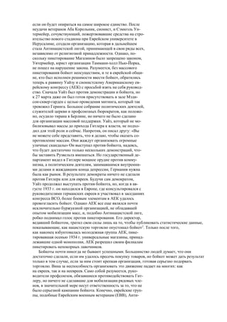 если он будет опираться на самое широкое единство. После
неудачи ветеранов Аба Корольник, сионист, и Сэмюэль Ун-
термейер, сочувствующий, пожертвовавшие средства на стро-
ительство нового стадиона при Еврейском университете в
Иерусалиме, создали организацию, которая в дальнейшем
стала Антинацистской лигой, принимающей в свои ряды всех,
независимо от религиозной принадлежности. Однако, по-
скольку пикетирование Магазинов было запрещено законом,
Уятермейер, юрист организации Таммани-холл Нью-Йорка,
не пошел на нарушение закона. Разумеется, без массового
пикетирования бойкот неосуществим, и те в еврейской общи-
не, кто был исполнен решимости ввести бойкот, обратились
теперь к раввину Уайзу и сионистскому Американскому ев-
рейскому конгрессу (АЕК) с просьбой взять на себя руковод-
ство. Сначала Уайз был против демонстрации и бойкота, но
к 27 марта даже он был готов присутствовать в зале Мэди-
сон-сквер-гарден с целью проведения митинга, который так
тревожил Геринга. Большое собрание политических деятелей,
служителей церкви и профсоюзных бюрократов, как положе-
но, осудило тирана в Берлине, но ничего не было сделано
для организации массовой поддержки. Уайз, который не мо-
билизовывал массы до прихода Гитлера к власти, не подхо-
дил для этой роли и сейчас. Напротив, он писал другу: «Вы
не можете себе представить, что я делаю, чтобы оказать со-
противление массам. Они жаждут организовать огромные
уличные скандалы» Он выступал против бойкота, надеясь,
что будет достаточно только нескольких демонстраций, что-
бы заставить Рузвельта вмешаться. Но государственный де-
партамент видел в Гитлере мощное орудие против комму-
низма, а политическим деятелям, занимавшимся внутренни-
ми делами и жаждавшим конца депрессии, Германия нужна
была как рынок. В результате демократы ничего не сделали
против Гитлера или для евреев. Будучи сам демократом,
Уайз продолжал выступать против бойкота, но, когда в ав-
густе 1933 г. он находился в Европе, где консультировался с
руководителями германских евреев и участвовал в заседаниях
конгресса ВСО, более боевым элементам в АЕК удалось
провозгласить бойкот. Однако АЕК все еще являлся почти
исключительно буржуазной организацией, не обладавшей
опытом мобилизации масс, и, подобно Антинацистской лиге,
робко поднимал голос против пикетирования. Его директор,
ведавший бойкотом, тратил свои силы лишь на то, чтобы публиковать статистические данные,
показывающие, как нацистскую торговлю опустошал бойкот2
. Только после того,
как наконец взбунтовалась молодежная группа АЕК, пике-
тировавшая осенью 1934 г. универсальные магазины, принад-
лежавшие одной монополии, АЕК разрешил своим филиалам
пикетировать непокорных лавочников.
Бойкоты почти никогда не бывают успешными. Большинство людей думает, что они
достаточно сделали, если им удалось пресечь покупку товаров, но бойкот может дать результат
только в том случае, если за ним стоит крепкая организация, готовая серьезно подорвать
торговлю. Вина за неспособность организовать это движение падает на многих: как
на евреев, так и на неевреев. Само собой разумеется, руко-
водители профсоюзов, обязавшиеся противодействовать Гит-
леру, но ничего не сделавшие для мобилизации рядовых чле-
нов, в значительной мере несут ответственность за то, что не
было серьезной кампании бойкота. Конечно, еврейские груп-
пы, подобные Еврейским военным ветеранам (ЕВВ), Анти-
 