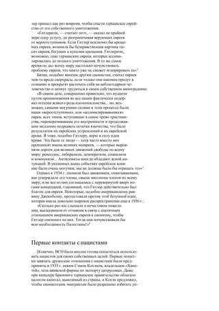 лер пришел как раз вовремя, чтобы спасти германское еврей-
ство от его собственного уничтожения.
«Гитлеризм, — считает поэт, — оказал по крайней
мере одну услугу, не разграничивая верующих евреев
от вероотступников. Если Гитлер исключил бы креще-
ных евреев, возникла бы безнравственная картина ты-
сяч евреев, бегущих к купелям крещения. Гитлеризм,
возможно, спас германских евреев, которые ассими-
лировались до полного уничтожения. В то же самое
время он дал всему миру настолько почувствовать
проблему евреев, что никто уже не сможет игнорировать ее»4
.
Бялик, подобно многим другим сионистам, считал евреев
чем-то вроде сверхрасы, если только они наконец придут в
сознание и прекратят расточать себя на неблагодарное че-
ловечество и начнут трудиться в своем собственном винограднике.
«В самом деле, совершенно правильно, что иудаизм
путем проникновения во все нации фактически подор-
вал остатки всякого рода идолопоклонства... но, воз-
можно, самыми могучими силами в этом процессе были
наши «вероотступники», или «ассимилировавшиеся»
евреи, всех типов, вступившие в самое чрево христиан-
ства, переворачивавшие его внутренности и продолжав-
шие медленно подрывать остатки язычества, что было
результатом их еврейских устремлений и их еврейской
крови. Я тоже, подобно Гитлеру, верю в силу идеи
крови. Это были те люди — хотя часто вместо них
произносят имена великих неевреев, — которые выров-
няли дороги для великих движений свободы по всему
миру: ренессанс, либерализм, демократизм, социализм
и коммунизм... Антисемиты иногда обладают ясной ин-
туицией. В указанных выше событиях еврейское влия-
ние было очень могучим; мы не должны были бы отрицать это»5
.
Однако к 1934 г. сионизм был движением, охватывающим,
как утверждали его члены, свыше миллиона членов по всему
миру, и не все из них соглашались с перевернутой вверх но-
гами концепцией, гласившей, что Гитлер действительно был
благом для евреев. Некоторые, подобно американскому рав-
вину Джекобсону, протестовали против этой безумной идеи,
которая имела довольно широкое распространение еще в 1936 г.:
«Сколько раз мы слышали о нечестивом пожела-
нии, высказанном от отчаяния в связи с апатичным
отношением американских евреев к сионизму, чтобы
Гитлер снизошел на них. Тогда они почувствовали бы
всю необходимость Палестины!»6
Первые контакты с нацистами
[Конечно, ВСО была вполне готова попытаться использо-
вать нацистов для своих собственных целей. Первые попыт-
ки завязать дружеские отношения с нацистами были пред-
приняты в 1933 г. неким Сэмом Кохэном, владельцем «Хано-
тей», тель-авивской фирмы по экспорту цитрусовых. Даже
при канцлере Брюнинге германское правительство облагало
налогом капитал, вывозимый из страны, и Кохэн предложил,
чтобы сионистским эмигрантам было разрешено избегать уп-
 