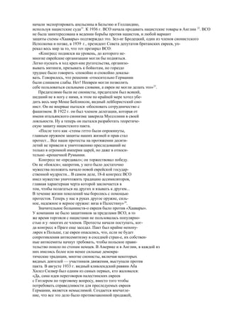 начали экспортировать апельсины в Бельгию и Голландию,
используя нацистские суда21
. К 1936 г. BCO начала продавать нацистские товары в Англии 22
. ВСО
не была заинтересована в ведении борьбы против нацистов, и любой вариант
защиты схемы «Хаавары» подтверждал это. Зел-иг Бродецкий, один из членов сионистского
Исполкома и позже, в 1939 г., президент Совета депутатов британских евреев, уп-
рекал весь мир за то, что тот презирал ВСО:
«Конгресс поднялся на уровень, до которого не-
многие еврейские организации могли бы подняться.
Легко пускать в ход креп-кие ругательства, организо-
вывать митинги, призывать к бойкотам, но гораздо
труднее было говорить -спокойно и спокойно доказы-
вать. Говорилось, что решения -относительно Германии
были слишком слабы. Нет! Неевреи могли позволить
себе пользоваться сильными словами, а евреи не могли делать это»23
.
Предателями были не сионисты, предателем был всякий,
шедший не в ногу с ними, в этом по крайней мере хотел убе-
дить весь мир Моше Бейлинсон, видный лейбористский сио-
нист. Он не впервые пытался -обосновать сотрудничество с
фашизмом. В 1922 г. он был членом делегации, которая от
имени итальянского сионизма заверила Муссолини в своей
лояльности. Ну а теперь он пытался разработать теоретиче-
скую защиту нацистского пакта.
«После того как -стены гетто были опрокинуты,
главным оружием защиты наших жизней и прав стал
протест... Все наши протесты на протяжении десяти-
летий не привели к уничтожению преследований не
только в огромной империи царей, но даже в относи-
тельно -крошечной Румынии.
Конгресс не «предавал»; он торжествовал победу.
Он не «боялся»; напротив, у него было достаточно
мужества положить начало новой еврейской государ-
ственной мудрости... В самом деле, 18-й конгресс ВСО
имел мужество уничтожить традицию ассимиляторов,
главная характерная черта которой заключается в
том, чтобы полагаться на других и взывать к другим...
В течение жизни поколений мы боролись с помощью
протестов. Теперь у нас в руках другое оружие, силь-
ное, надежное и верное оружие: виза в Палестину»24
.
Значительное болынинств-о евреев было против «Хаавары».
У компании не было защитников за пределами ВСО, в то
же время торговля с нацистами не пользовалась популярно-
стью и у -многих ее членов. Протесты начали поступать, ког-
да конгресс в Праге еще заседал. Пакт был крайне непопу-
лярен в Польше, где евреи опасались, что, если не будет
сопротивления антисемитизму в соседней стран-е, их собствен-
ные антисемиты начнут требовать, чтобы польское прави-
тельство пошло по стопам немцев. В Америке и в Англии, в каждой из
них имелись более или менее сильные демокра-
тические традиции, многие сионисты, включая некоторых
видных деятелей — участников движения, выступали против
пакта. В августе 1933 г. видный кливлендский раввин Аба
Хилел Силвер был одним из самых первых, кто жаловался:
«Да, сама идея переговоров палестинских евреев
с Гитлером по торговому вопросу, вместо того чтобы
потребовать справедливости для преследуемых евреев
Германии, является немыслимой. Создается впечатле-
ние, что все это дело было противозаконной продажей,
 
