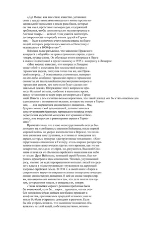 «Д-р Мозес, как мне стало известно, установил
связь с представителями имперского министерства на-
циональной экономики и после ряда бесед, которые
он там имел, представил меморандум, содержащий
требования, чтобы дополнительно экспортируемые в
Англию товары — если об этом удастся достигнуть
договоренности по просьбе наших друзей в Герма-
нии,— были в конечном счете использованы на благо
людей, которым разрешалось выехать в Палестину с
«капиталом» в 1000 фунтов»30
.
Вейцман далее разъяснил, что заявление Пражского
конгресса о «борьбе» за права германских евреев, строго
говоря, пустые слова. Он обсуждал итоги конгресса в Праге
в связи с подготовкой к предстоявшему в 1935 г. конгрессу в Люцерне:
«Мне хорошо известно, что конгресс в Люцерне
может обойти и оставить без последствий вопрос о
германских евреях, поступив точно так же, как Праж-
ский конгресс... Я осмеливаюсь усомниться, выиграет
ли кто-либо, особенно германские евреи и германские
сионисты, от тщательнейшего рассмотрения вопроса о
германских евреях, тем паче если будет сделан спе-
циальный доклад. Обсуждение этого вопроса не при-
несет большой пользы, особенно в нынешнее время,
ввиду готовности во всем мире договориться с Герма-
нией. Вместе с тем я считаю весьма вероятным, что такой доклад мог бы стать опасным для
единственного позитивного явления, которое мы имеем в Герма-
нии, — для ширящегося сионистского движения... Мы,
будучи сионистской организацией, должны заняться
конструктивным решением германского вопроса путем
переселения еврейской молодежи из Германии в Пале-
стину, а не вопросом о равноправии евреев в Герма-
нии»31
.
Примечательно, что слово «конструктивный» всегда бы-
ло одним из излюбленных штампов Вейцмана; после первой
мировой войны он уверял капиталистов в Версале, что поли-
тика сионизма конструктивна, в отличие от поведения тех
евреев, которым присущи «деструктивные тенденции». «Кон-
структивное» отношение к Гитлеру, столь широко распростра-
ненное в капиталистических кругах того времени, как это ни
невероятно, исходило от еврея, но, разумеется, Высокий Сио-
низм отличался от обычного еврейского мышления как небо
от земли. Друг Вейцмана, немецкий еврей Руппин, был хо-
рошим примером в этом отношении. Человек, улучшающий
расу, именно он ведал превращением молодых людей из сред-
него класса в «конструктивных» тружеников на дарующей
здоровье еврейской земле. В 1934 г. в своей книге «Евреи в
современном мире» он открыто изложил оппортунистическую
линию сионистского движения. В ней он снова говорил евр.
ям, что именно они виноваты в том, что дела пошли тем пу-
тем, которым они пошли, и увещевал их, говоря:
«Такая попытка мирного решения проблемы была
бы возможной, если бы... евреи... признали, что их осо-
бое положение среди немцев неизбежно приведет к
конфликтам, причиняемым природой человека; они не
могли бы быть устранены доводами и разумом. Если
бы обе стороны поняли, что нынешнее положение объ-
яснялось не злой волей, а обстоятельствами, возник-
 