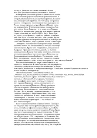 покинуло Движение, на каковое они имеют больше
всех прав претендовать как на союзника в их борьбе»45
.
В Америке выступления против «Хаавары» были особен-
но массовыми в профсоюзах швейной промышленности, в
которой работают сотни тысяч еврейских рабочих. Большин-
ство руководителей еврейских рабочих всегда смотрели на
сионизм с презрением. Многие из них были выходцами из
России и знали о роковой встрече Герцля с Плеве и о том,
как их старый враг Зубатов поддерживал сионистов «Поа-
лей» против Бунда. Поскольку речь шла о них, «Хаавара»
была просто воплощением сионизма, вернувшегося к своим
старым проделкам, и в декабре 1935 г. Барух Чарни Вла-
дек, председатель Комитета еврейских рабочих и сам быв-
ший член Бунда в Польше, выступил в дискуссии с Бердом
Локкером, руководителем организационного отдела палестин-
ского «Поалей Циона», перед огромной толпой в Нью-Йорке.
Локкер был вынужден занять оборонительную позицию,
настаивая на том, что соглашение было выгодно только гер-
манским евреям. Кроме того, утверждал он, они доставили
бы грузы в страну самостоятельно, если бы не было ни-
какого договора. Ведь не будь пакта, говорил он, положение
в этом отношении было бы гораздо хуже: «Палестина изо-
бражалась как свершившийся факт... Соглашение о транс-
ферте предотвращает наплыв в страну германских товаров,
поскольку товары поступают по мере того, как в них имеется потребность»46
.
Владека не могла смутить явная уловка Локкера, и он
продолжал наступление. В Нью-Йорке местные «лейбористы-
сионисты» одновременно поддерживали бойкот в Соединен-
ных Штатах, извиняясь в то же время за «Хаавару» в Палестине, и старые бундовцы высмеивали
их попытку вести двойную игру:
«Вы можете спорить с сегодняшнего дня до дня
Страшного суда, но это двойная бухгалтерия самого вопиющего рода. Никто, кроме евреев
Палестины, не сможет сорвать бойкот! И только ВОО может дого-
вориваться с Германией!.. Я утверждаю, что главная
цель трансферта заключается не в том, чтобы вызво-
лить евреев из Германии, а в том, чтобы усилить раз-
личные организации в Палестине... Палестина, таким
образом, становится официальным штрейкбрехером,
срывающим бойкот германских товаров на Ближнем
Востоке... Когда впервые стала известна новость о со-
глашении трансферта... Берл Локкер заявил: «Ни одна
сионистская организация не имеет ни малейшей связи
с трансфертом...» Из этого я могу сделать только один
вывод: соглашение о трансферте — это пятно на ев-
реях и на всем мире»47
.
Если большинство евреев возражало против «Хаавары»
как предательства, был по крайней мере один человек, кто
хотел, чтобы была зафиксирована жалоба на то, что Вейц-
ман и его друзья пошли недостаточно далеко. Густав Кроян-
кер, чьи взгляды на нацистов рассмотрены в главе 3, был
одним из руководителей Ассоциации германских иммигран-
тов в Палестине, и в 1936 г. ассоциация опубликовала бро-
шюру «Трансферт: важнейший вопрос сионистского движе-
ния». Он сводил деятельность сионизма к политическому
расчету, и был более чем готов сделать логические выводы,
уже присущие сионистско-нацистскому пакту. Он утверждал,
 