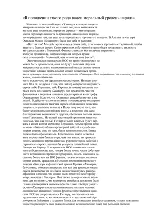 «В положении такого рода важен моральный уровень народа»
Конечно, от операций через «Хаавару» в первую очередь
выигрывали нацисты. Они не только получали возможность
выгнать еще нескольких евреев из страны — эти операции
имели огромную ценность за границей, давая полное мораль-
ное оправдание тем, кто еще хотел продолжать торговать с немцами. В Англии газета сэра
Освальда Мосли «Блакширт» была вне себя от радости:
«Вот так так! Мы действуем во вред самим себе, отказываясь торговать -с Германией, чтобы
защитить бедных евреев. Сами евреи в их собственной стране будут продолжать заключать
выгодные сделки с Германией. Фашисты вряд ли могли лучше парировать
злобную пропаганду, направленную на подрыв друже-
ских отношений с Германией, чем используя этот факт»52
.
Окончательная оценка роли ВСО во время «холокоста» не
может быть произведена, пока не будут должным образом
выяснены все аспекты взаимоотношений между сионистами и
нацистами; однако теперь вполне можно попытаться произ-
вести предварительную оценку деятельности «Хаавары». Все оправдания, что она кому-то спасла
жизни, должны быть на-
чисто исключены из серьезного рассмотрения. Ни один сио-
нист 30-х гг. не думал о том, что Гитлер собирается истребить
евреев либо Германии, либо Европы, и поэтому никто не пы-
тался взять под защиту «Хаавару» под предлогом, что эта
финансовая и торговая компания предотвратила катастрофу.
Оправданием было то, что «Хаавара» спасла богатство, а не
людей. В действительности в самом лучшем случае она прямо
помогла нескольким тысячам евреев, обладающих деньгами,
получить разрешение на въезд в Палестину после того, как
были установлены английские квоты, а косвенно она дала
благоприятные возможности другим, обеспечив подъем эконо-
мики Палестины. Но всякий настоящий противник нацизма
понимал, что, как только Гитлер возьмет власть и будет дер-
жать в своих когтях еврейство Германии, борьба против него
не может быть ослаблена чрезмерной заботой о судьбе не-
мецких евреев; они, по сути, были военнопленными. Битва
должна была продолжаться. Естественно, никто не желал
этим несчастным больше горя, чем они имели, но приоста-
новить кампанию против нацизма, руководствуясь заботой о
германских евреях, значило бы ускорить дальнейший поход
Гитлера на Европу. В то время как ВСО занималась спасе-
нием собственности, или, говоря более точно, части собствен-
ности германской еврейской буржуазии, людей, имеющих со-
стояние более чем на 1000 фунтов, тысячи немцев, включая
многих евреев, сражались в Испании против гитлеровского
легиона «Кондор» и фашистской армии Франко. «Хаавара»,
безусловно, помогала нацистам, так как она деморализовала
евреев (некоторые из них были сионистами) путем распро-
странения иллюзий, что можно было прийти к некоторому
модус вивенди с Гитлером. Она также деморализовала неев-
реев, дав им понять, что всемирное еврейское движение было
готово договориться со своим врагом. Само собой разумеет-
ся, что «Хаавара» сняла насчитывающее миллион человек
сионистское движение с линии фронта сопротивления наци-
стам. ВСО не сопротивлялась Гитлеру, но стремилась со-
трудничать с ним, и, как можно видеть из предложений Ар-
лосорова и Вейцмана о создании банка для ликвидации еврейских активов, только нежелание
нацистов расширить свои связи помешало возникновению даже еще большей степени
 