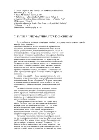 48
Gustav Krojanker. The Transfer: A Vital Question of the Zionist
Movement, p. 7—10, 15.
49
Bauer. My Brothers Keeper, p. 129.
50
Reflections. — „Palestine Post“, 14 November 1938, p. 6.
si 1Verrier Felchenfeld. Citrus on German Ships. — „Palestine Post“,
17 November 1938, p. 6.
« Blackshirts Peeved at Reich—Zion Trade. — „Jewish Daily Bulletin",
6
February 1935, p. 5.
M Goldmann. Autobiography, p. 148.
7. ГИТЛЕР ПРИСМАТРИВАЕТСЯ К СИОНИЗМУ
Взгляды Гитлера на евреев и еврейскую проблему недвусмысленно изложены в «Майн
кампф». Здесь он изо всех
сил старается показать, что его ненависть к евреям вполне
обоснована, что она вытекает из жизненного опыта и логи-
ческих умозаключений, которые надлежит сделать, »сходя из
очевидных фактов. Гитлер всегда настаивал ,на там, что с само-
го начала его отношение к евреям было милосердным. Егоотец,
«старый джентльмен», смотрел на антисемитизм, как на пе-
режиток религиозного предрассудка; тех же взглядов, как
нам говорят, придерживался просвещенный молодой Адольф.
Только после смерти его матери и переезда из провинциаль-
ного Линца в Вену Гитлер нашел повод поставить под сом-
нение благовидные предположения его молодости. В Вене,
бродя по старой части города, он встретил галицийского ха-
сида, «привидение в черном кафтане и с черными курчавыми
волосами».
«Это и есть еврей?» — была первая его мысль. Но чем
больше он думал о том, что он видел, тем больше его вопрос
принимал новую форму: «Это немец?» 1
Именно в контексте
его самых ранних размышлений о том, что было для него
главным вопросом существования, он ввел сионизм в свой
опус.
«И любые сомнения, которые я, возможно, еще пи-
тал, были наконец рассеяны позицией части самих же
евреев. Среди них существовало большое движение,
достаточно распространенное в Вене, которое резко
выступало за утверждение национального характера
евреев: это были сионисты.
Правда, создавалось впечатление, что только часть
евреев Одобряла этот курс, в то время как большинст-
во осуждало и внутренне отвергало его. Но... так назы-
ваемые либеральные евреи отвергали сионистов не
как неевреев, а только как евреев, которым свойст-
венна непрактичная, возможно, даже опасная привыч-
ка публично признавать свою еврейскую природу»2
.
Нет лучшего доказательства классической роли сиониз-
ма как предпосылки антисемитизма, чем собственное заявле-
ние Гитлера. Чего же еще нужно, должен был спросить чи-
татель, любому разумному человеку? Однако до 1914 г. у
Гитлера не было необходимости и дальше заниматься сио-
низмом, так как перспективы возрождения еврейского госу-
дарства казались очень отдаленными. О сионизме его снова
 