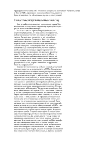 труда установить какие-либо отношения с местными сионистами. Напротив, когда
в Вене в 1925 г. проводился сионистский конгресс, нацисты
были в числе тех, кто взбунтовался против их присутствия6
.
Нацистское покровительство сионизму
Всегда ли Гитлер планировал уничтожение евреев? Не-
которые мысли, относящиеся к раннему периоду его карье-
ры, он изложил в «Майн кампф»:
«Если бы в 1914 г. германский рабочий класс, по
глубоким убеждениям, все еще состоял из марксистов,
война закончилась бы через три недели. Германия по-
терпела бы крах даже раньше того, чем первый сол-
дат перешел границу. Однако т-от факт, что герман-
ский народ продолжал сражаться, доказывал, что
марксистские иллюзии еще были не в состоянии про-
ложить себе путь в толщу народа. Но в той мере, в
которой в ходе войны германский рабочий и герман-
ский солдат снова попадали в руки марксистских ру-
ководителей, они становились потерянными для отече-
ства. Если бы в начале войны и во время ее 12 или 15
тысяч этих древнееврейских развратителей народа на-
ходились под воздействием ядовитого газа, как случи-
лось с сотнями тысяч наших самых лучших германских
рабочих на поле боя, жертвы миллионов на фронте не
были бы напрасными»1
.
Однако эти мысли никогда не были основой доходчивой
агитации нацистов до захвата власти в 1933 г. Нацисты пре-
жде всего сосредоточились на поношении евреев, не разъяс-
няя, что они сделают с ними после победы. Однако в течение
десятилетий фраза «Евреи — в Палестину!» была лозунгом
европейского антисемитизма, и нацистские пропагандисты
пользовались им в своей собственной агитации. В июне деви-
зом одного из крупнейших антиеврейских сборищ, состояв-
шегося в силезском городе Бреслау, явились начертанные на
огромном полотнище адресованные евреям слова: «Готовь-
тесь к отъезду в Палестину!»8
Во время антиеврейского бой-
кота, проводившегося 1 апреля 1933 г., пикетчики, стоявшие
у входов в универсальные магазины, раздавали похожим на
евреев прохожим фиктивный билет с надписью: «Только в
один конец — в Палестину»9
. В официальном нацистском
манифесте, провозглашавшем антиеврейский бойкот, заяв-
лялось, что антинацистские настроения за границей были
вызваны тем, что международное еврейство «пыталось дей-
ствовать согласно программе, обнародованной в 1897 г. сио-
нистским лидером Герцлем» и призывавшей настраивать
иностранные государства против любой страны, выступав-
шей против евреев 10
. Однако ничто здесь не носило очень
серьезного характера; это было еще одно выражение оголте-
лого антисемитизма. До захвата власти Гитлер ни разу не
высказался определенно о том, что он намерен сделать с
евреями. За исключением его рассуждений в «Майи кампф»,
не имеется никаких доказательств, что он говорил даже
своим самым близким подчиненным о том, что в конечном
счете он планировал. В конце концов, как он всегда жало-
вался в частных разговорах, средний эсэсовец в основе своей
был неженкой и отличался болтливостью. Если вы заговори-
 