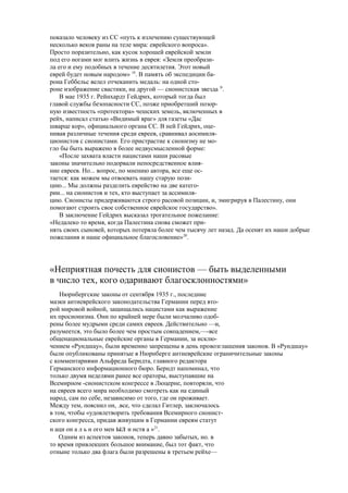 показало человеку из СС «путь к излечению существующей
несколько веков раны на теле мира: еврейского вопроса».
Просто поразительно, как кусок хорошей еврейской земли
под его ногами мог влить жизнь в еврея: «Земля преобрази-
ла его и ему подобных в течение десятилетия. Этот новый
еврей будет новым народом» 18
. В память об экспедиции ба-
рона Геббельс велел отчеканить медаль: на одной сто-
роне изображение свастики, на другой — сионистская звезда |9
.
В мае 1935 г. Рейнхардт Гейдрих, который тогда был
главой службы безопасности СС, позже приобретший позор-
ную известность «протектора» чешских земель, включенных в
рейх, написал статью «Видимый враг» для газеты «Дас
шварце кор», официального органа СС. В ней Гейдрих, оце-
нивая различные течения среди евреев, сравнивал аосимиля-
ционистов с сионистами. Его пристрастие к сионизму не мо-
гло бы быть выражено в более недвусмысленной форме:
«После захвата власти нацистами наши расовые
законы значительно подорвали непосредственное влия-
ние евреев. Но... вопрос, по мнению автора, все еще ос-
тается: как можем мы отвоевать нашу старую пози-
цию... Мы должны разделить еврейство на две катего-
рии... на сионистов и тех, кто выступает за ассимиля-
цию. Сионисты придерживаются строго расовой позиции, и, эмигрируя в Палестину, они
помогают строить свое собственное еврейское государство».
В заключение Гейдрих высказал трогательное пожелание:
«Недалеко то время, когда Палестина снова сможет при-
нять своих сыновей, которых потеряла более чем тысячу лет назад. Да осенят их наши добрые
пожелания и наше официальное благословение»20
.
«Неприятная почесть для сионистов — быть выделенными
в число тех, кого одаривают благосклонностями»
Нюрнбергские законы от сентября 1935 г., последние
мазки антиеврейского законодательства Германии перед вто-
рой мировой войной, защищались нацистами как выражение
их просионизма. Они по крайней мере были молчаливо одоб-
рены более мудрыми среди самих евреев. Действительно —и,
разумеется, это было более чем простым совпадением,—-все
общенациональные еврейские органы в Германии, за исклю-
чением «Рундшау», были временно запрещены в день провозглашения законов. В «Рундшау»
были опубликованы принятые в Нюрнберге антиеврейские ограничительные законы
с комментариями Альфреда Берндта, главного редактора
Германского информационного бюро. Берндт напоминал, что
только двумя неделями ранее все ораторы, выступавшие на
Всемирном -сионистском конгрессе в Люцерне, повторяли, что
на евреев всего мира необходимо смотреть как на единый
народ, сам по себе, независимо от того, где он проживает.
Между тем, пояснил он, .все, что сделал Гитлер, заключалось
в том, чтобы «удовлетворить требования Всемирного сионист-
ского конгресса, придав живущим в Германии евреям статут
н аци он а л ь н ого мен ыл и нств а »21
.
Одним из аспектов законов, теперь давно забытых, но. в
то время привлекших большое внимание, был тот факт, что
отныне только два флага были разрешены в третьем рейхе—
 