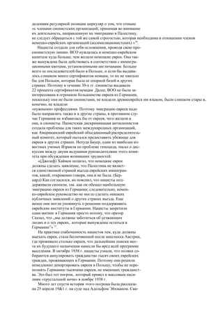 делениям регулярной полиции циркуляр о том, что отныне
«с членами сионистских организаций, принимая во внимание
их деятельность, направленную на эмиграцию в Палестину,
не следует обращаться с той же самой строгостью, которая необходима в отношении членов
иемецко-еврейских организаций (ассимиляционистских) »24
.
Нацисты создали для себя осложнения, проводя свою про-
сионистскую линию. ВСО нуждалась в немецко-еврейском
капитале куда больше, чем желали немецкие евреи. Она так-
же вынуждена была действовать в соответствии с иммигра-
ционными квотами, установленными англичанами. Больше
всего ее последователей было в Польше, и если бы выдава-
лось слишком много сертификатов немцам, то их не хватало
бы для Польши, которая была ее опорной базой в других
странах. Поэтому в течение 30-х гг. сионисты выдавали
22 процента сертификатов немцам. Далее, ВОО не была за-
интересована в огромном большинстве евреев из Германии,
поскольку они не были сионистами, не владели древнееврейск им языком, были слишком стары и,
конечно, не владели
«нужными» профессиями. Поэтому эмиграцию евреев надо
было направлять также и в другие страны, в противном слу-
чае Германия не избавилась бы от евреев, чего желали и
она, и сионисты. Папистская дискриминация антисионистов
создала проблемы для таких международных организаций,
как Американский еврейский объединенный распределитель-
ный комитет, который пытался предоставить убежище для
евреев в других странах. Иехуда Бауер, один из наиболее из-
вестных ученых Израиля по проблеме геноцида, писал о дис-
куссии между двумя ведущими руководителями этого коми-
тета при обсуждении возникших трудностей:
«(Джозеф) Хаймен полагал, что немецкие евреи
должны сделать заявление, что Палестина не являет-
ся единственной страной въезда еврейских иммигран-
тов, какой, откровенно говоря, она и не была. (Бер-
нард) Кан согласился, но пояснил, что нацисты под-
держивали сионизм, так .как он обещал наибольшую
эмиграцию евреев из Германии; следовательно, немен-
ко-еврейское руководство не могло сделать никаких
публичных заявлений о других странах въезда. Еще
менее они могли упомянуть о решении поддерживать
еврейские институты в Германии. Нацисты запретили
один митинг в Германии просто потому, что оратор
Сказал, что „мы должны заботиться об уезжающих
людях и о тех евреях, .которые вынуждены остаться в
Германии”» 25
.
На практике озабоченность нацистов тем, куда должны
выехать евреи, стала беспочвенной после аншлюсса Австрии,
где проживало столько евреев, что дальнейшие поиски мес-
та их будущего назначения нанесли бы вред всей программе
выселения. В октябре 1938 г. нацисты узнали, что поляки со-
бираются аннулировать гражданство тысяч своих еврейских
граждан, проживающих в Германии. Поэтому они решили
немедленно депортировать евреев в Польшу, чтобы не пере-
полнять Германию тысячами евреев, не имеющих гражданст-
ва. Это был тот погром, .который привел к массовым наси-
лиям «хрустальной ночи» в ноябре 1938 г.
Много лет спустя история этого погрома была рассказа-
на 25 апреля 19&1 г. на суде над Адольфом Эйхманом. Сви-
 