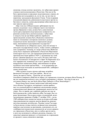 сионизма; отсюда логично заключить, что забастовки препят-
ствовали капиталовложениям в Палестине. Они могли бы
быть приемлемыми в передовых индустриальных странах, их
экономика могла выдержать их, но не там, где все еще по
кирпичику закладывался фундамент Сиона. Точно подражая
итальянским фашистам, ревизионисты выступали против за-
бастовок и локаутов, однако рассматривая забастовки как са-
мое тяжелое преступление:
«При этом под «Обязательным» арбитражем мы по-
нимаем следующее: после избрания такого постоянного
органа обращение к нему должно быть единственным
путем урегулирования индустриальных конфликтов, его
решения должны быть окончательными, а забастовки
и локауты (так же как бойкот рабочих еврейского
происхождения) должны быть объявлены изменничес-
кими по отношению к интересам сионизма и должны
подавляться всеми законными и моральными средст-
вами, имеющимися в распоряжении государства»13
.
Ревизионисты не собирались ждать, пока они возьмут в
свои руки государственную власть, чтобы сломить лейборист-
ских соперников. Ахимеир, их лидер в Палестине (Жаботин-
скому было запрещено пребывание в Палестине Верховным
комиссаром после того, как провокации ревизионистов стали
причиной восстания арабов в 1929 г.), вызывающе вел свой
раздел «Дневник фашиста» в их газете. Он имел свой экви-
валент итальянского «Скводристи» в «Брит Ха Бирионим» (Со-
юзе террористов), названном так в честь древних сикари —
вооруженных кинжалами убийц, действовавших во время
иудейского восстания против Рима, — и он натравливал ре-
визионистскую молодежь на окончательный бой с лейборист-
скими сионистами:
-«Мы должны создать группы действия; истребить
физически Гистадрут; они хуже арабов... Вы не сту-
денты; вы просто гнилье... Среди вас нет ни одного
способного совершить убийство по образу тех германских студентов, которые убили Ратенау. В
вас нет националистического духа, который доминировал у немцев... Ни один из вас не в
состоянии убивать так, как были убиты Карл Либкнехт и Роза Люксембург»14
.
Палестинцы были отныне свидетелями действий сионис-
тов в обличье Гистадрута, изгоняющего тысячи арабов с
мест их сезонной работы в еврейских апельсиновых рощах,
и ревизионистских фашистов, совершающих налеты на Гис-
тадрут. Но в то время, как у арабских рабочих все еще не
было руководства, чтобы защитить сйбя, Гистадрут был хо-
рошо организован. После ряда острых столкновений, вклю-
чая решающее сражение в Хайфе 17 октября 1934 г., когда
1500 лейбористских сионистов пошли на штурм штаб-квар-
тиры ревизионистов и ранили десятки фашистов, ревизио-
нистская кампания захлебнулась. Рядовые члены Гистадру-
та были вполне готовы ответить на фашистское нападение,
перейдя в наступление на противника, и разгромить его, но
«лейбористско-сионистское» руководство не хотело сражать-
ся с фашизмом в Палестине, как и в любом другом месте,
и дало ему возможность избежать разгрома, опасаясь, что
серьезные сражения приведут к отчуждению их сторонников
из среднего .класса сионизма в диаспоре.
 