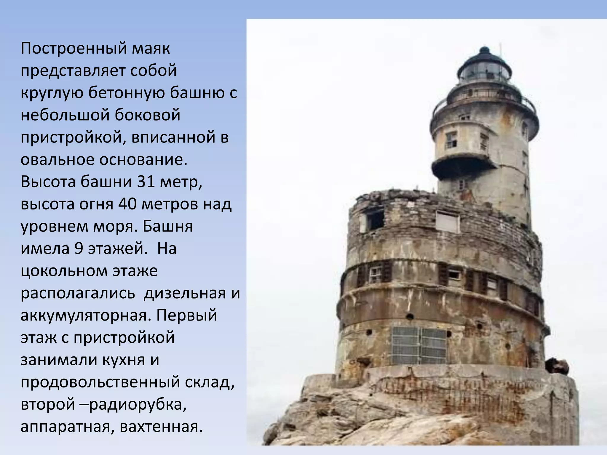 Построенный маяк
представляет собой
круглую бетонную башню с
небольшой боковой
пристройкой, вписанной в
овальное основание.
Высота башни 31 метр,
высота огня 40 метров над
уровнем моря. Башня
имела 9 этажей. На
цокольном этаже
располагались дизельная и
аккумуляторная. Первый
этаж с пристройкой
занимали кухня и
продовольственный склад,
второй –радиорубка,
аппаратная, вахтенная.
 