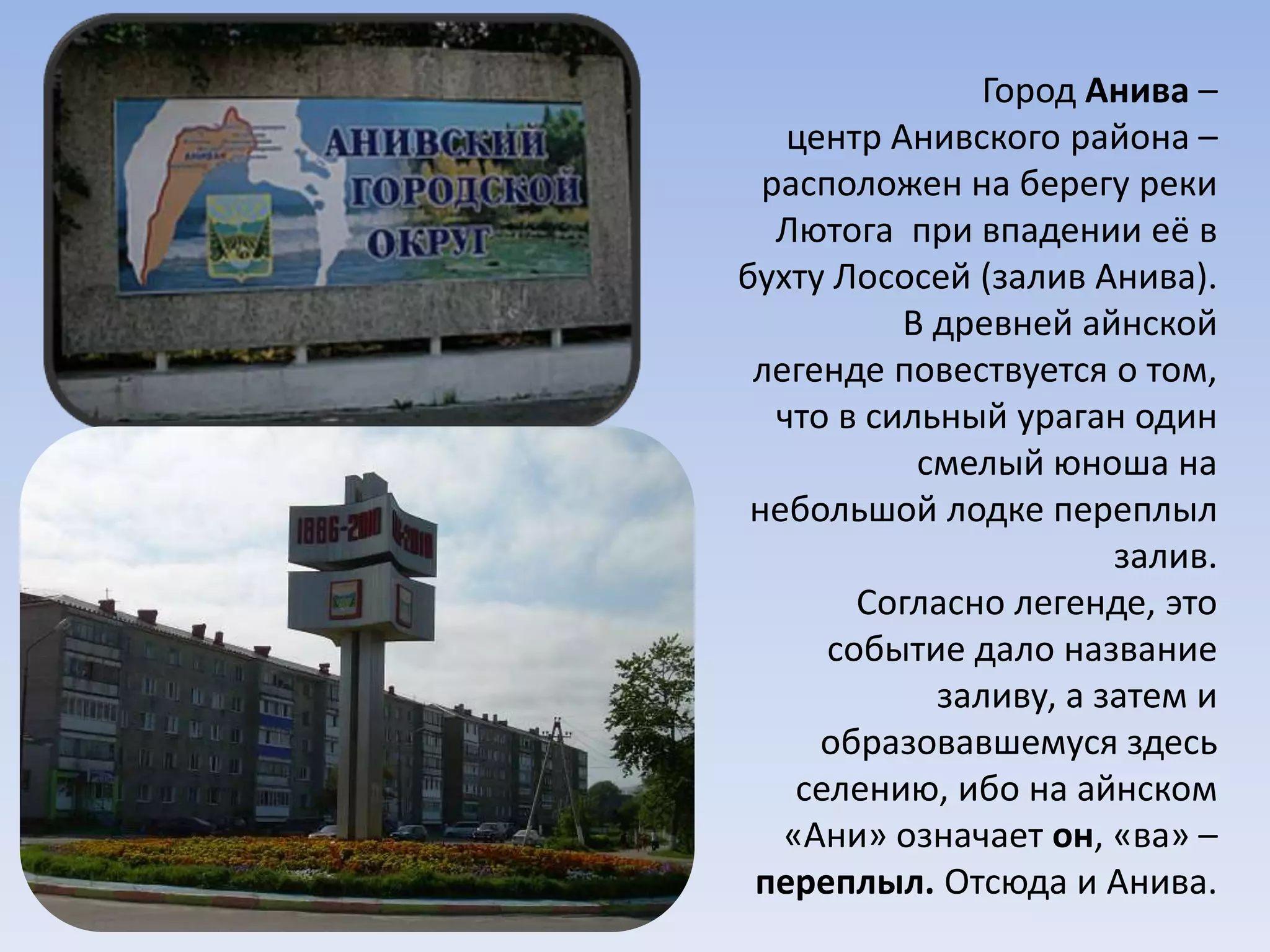 Город Анива –
центр Анивского района –
расположен на берегу реки
Лютога при впадении её в
бухту Лососей (залив Анива).
В древней айнской
легенде повествуется о том,
что в сильный ураган один
смелый юноша на
небольшой лодке переплыл
залив.
Согласно легенде, это
событие дало название
заливу, а затем и
образовавшемуся здесь
селению, ибо на айнском
«Ани» означает он, «ва» –
переплыл. Отсюда и Анива.
 