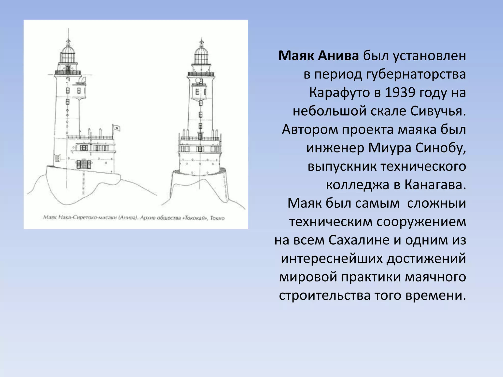Маяк Анива был установлен
в период губернаторства
Карафуто в 1939 году на
небольшой скале Сивучья.
Автором проекта маяка был
инженер Миура Синобу,
выпускник технического
колледжа в Канагава.
Маяк был самым сложныи
техническим сооружением
на всем Сахалине и одним из
интереснейших достижений
мировой практики маячного
строительства того времени.
 