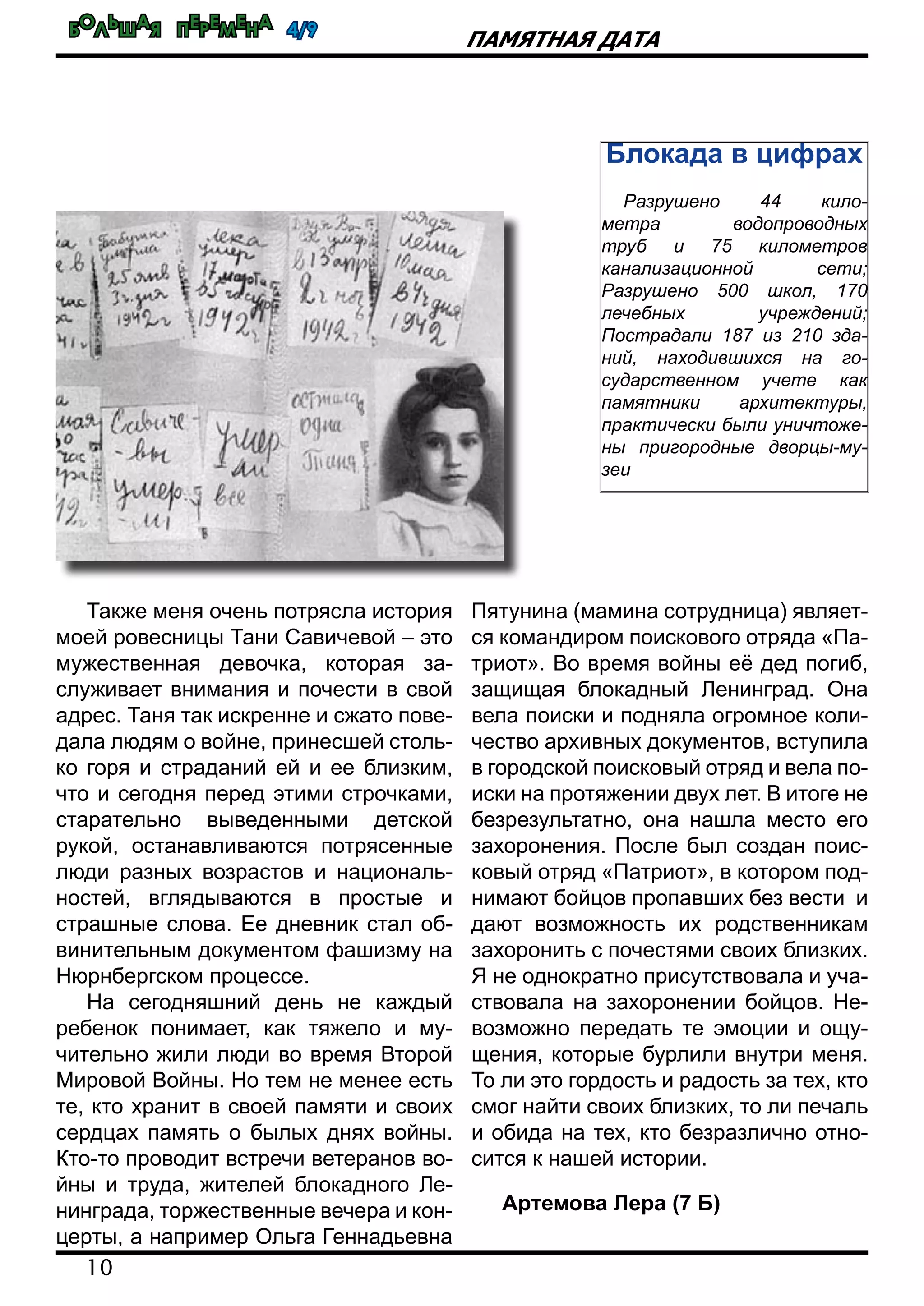 Большая перемена 4/9
10
Памятная дата
Также меня очень потрясла история
моей ровесницы Тани Савичевой – это
мужественная девочка, которая за-
служивает внимания и почести в свой
адрес. Таня так искренне и сжато пове-
дала людям о войне, принесшей столь-
ко горя и страданий ей и ее близким,
что и сегодня перед этими строчками,
старательно выведенными детской
рукой, останавливаются потрясенные
люди разных возрастов и националь-
ностей, вглядываются в простые и
страшные слова. Ее дневник стал об-
винительным документом фашизму на
Нюрнбергском процессе.
На сегодняшний день не каждый
ребенок понимает, как тяжело и му-
чительно жили люди во время Второй
Мировой Войны. Но тем не менее есть
те, кто хранит в своей памяти и своих
сердцах память о былых днях войны.
Кто-то проводит встречи ветеранов во-
йны и труда, жителей блокадного Ле-
нинграда, торжественные вечера и кон-
церты, а например Ольга Геннадьевна
Пятунина (мамина сотрудница) являет-
ся командиром поискового отряда «Па-
триот». Во время войны её дед погиб,
защищая блокадный Ленинград. Она
вела поиски и подняла огромное коли-
чество архивных документов, вступила
в городской поисковый отряд и вела по-
иски на протяжении двух лет. В итоге не
безрезультатно, она нашла место его
захоронения. После был создан поис-
ковый отряд «Патриот», в котором под-
нимают бойцов пропавших без вести и
дают возможность их родственникам
захоронить с почестями своих близких.
Я не однократно присутствовала и уча-
ствовала на захоронении бойцов. Не-
возможно передать те эмоции и ощу-
щения, которые бурлили внутри меня.
То ли это гордость и радость за тех, кто
смог найти своих близких, то ли печаль
и обида на тех, кто безразлично отно-
сится к нашей истории.
Артемова Лера (7 Б)
Блокада в цифрах
Разрушено 44 кило-
метра водопроводных
труб и 75 километров
канализационной сети;
Разрушено 500 школ, 170
лечебных учреждений;
Пострадали 187 из 210 зда-
ний, находившихся на го-
сударственном учете как
памятники архитектуры,
практически были уничтоже-
ны пригородные дворцы-му-
зеи
 