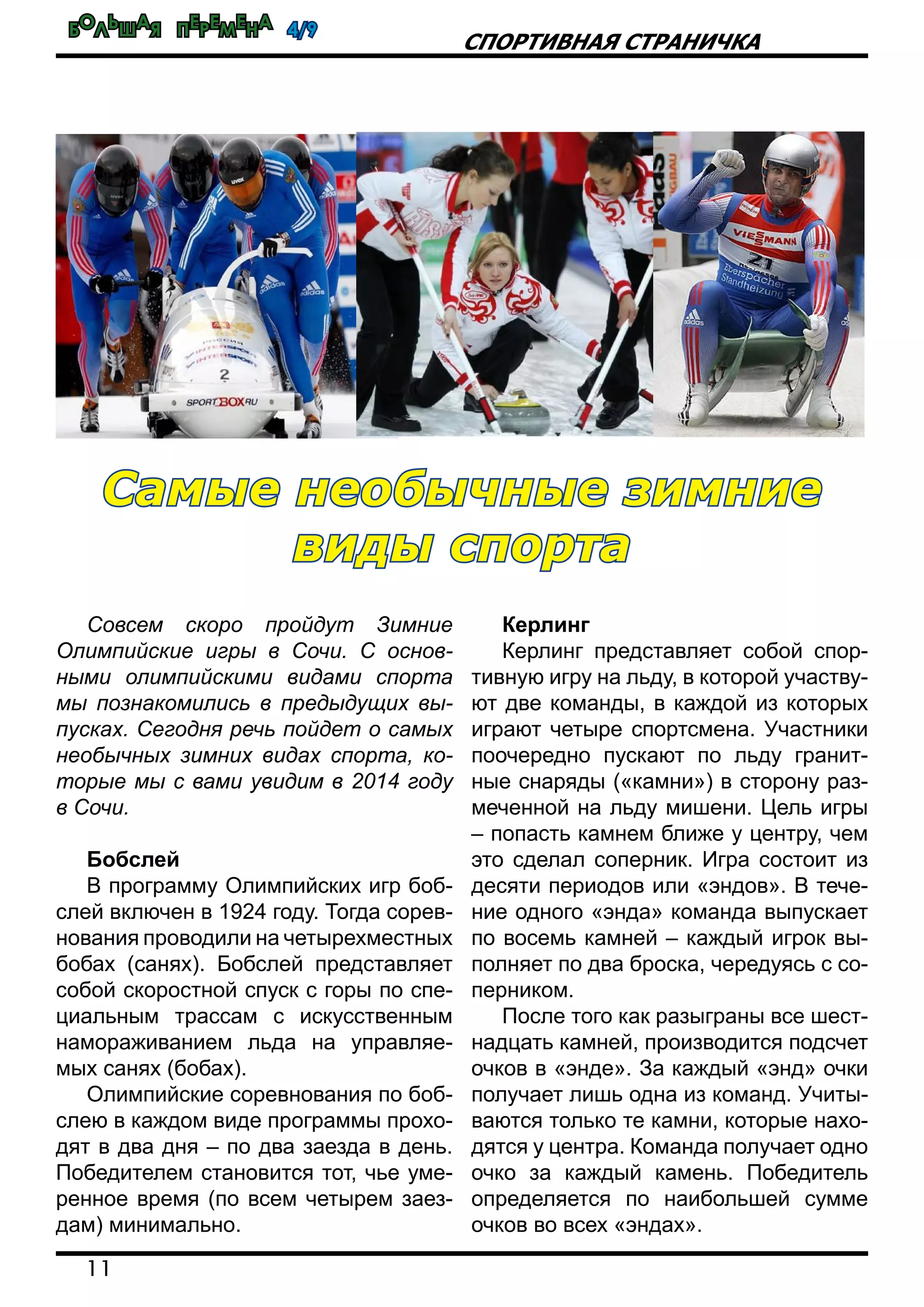 Большая перемена 4/9
11
спортивная страничка
Совсем скоро пройдут Зимние
Олимпийские игры в Сочи. С основ-
ными олимпийскими видами спорта
мы познакомились в предыдущих вы-
пусках. Сегодня речь пойдет о самых
необычных зимних видах спорта, ко-
торые мы с вами увидим в 2014 году
в Сочи.
Бобслей
В программу Олимпийских игр боб-
слей включен в 1924 году. Тогда сорев-
нования проводили на четырехместных
бобах (санях). Бобслей представляет
собой скоростной спуск с горы по спе-
циальным трассам с искусственным
намораживанием льда на управляе-
мых санях (бобах).
Олимпийские соревнования по боб-
слею в каждом виде программы прохо-
дят в два дня – по два заезда в день.
Победителем становится тот, чье уме-
ренное время (по всем четырем заез-
дам) минимально.
Керлинг
Керлинг представляет собой спор-
тивную игру на льду, в которой участву-
ют две команды, в каждой из которых
играют четыре спортсмена. Участники
поочередно пускают по льду гранит-
ные снаряды («камни») в сторону раз-
меченной на льду мишени. Цель игры
– попасть камнем ближе у центру, чем
это сделал соперник. Игра состоит из
десяти периодов или «эндов». В тече-
ние одного «энда» команда выпускает
по восемь камней – каждый игрок вы-
полняет по два броска, чередуясь с со-
перником.
После того как разыграны все шест-
надцать камней, производится подсчет
очков в «энде». За каждый «энд» очки
получает лишь одна из команд. Учиты-
ваются только те камни, которые нахо-
дятся у центра. Команда получает одно
очко за каждый камень. Победитель
определяется по наибольшей сумме
очков во всех «эндах».
Самые необычные зимние
виды спорта
 