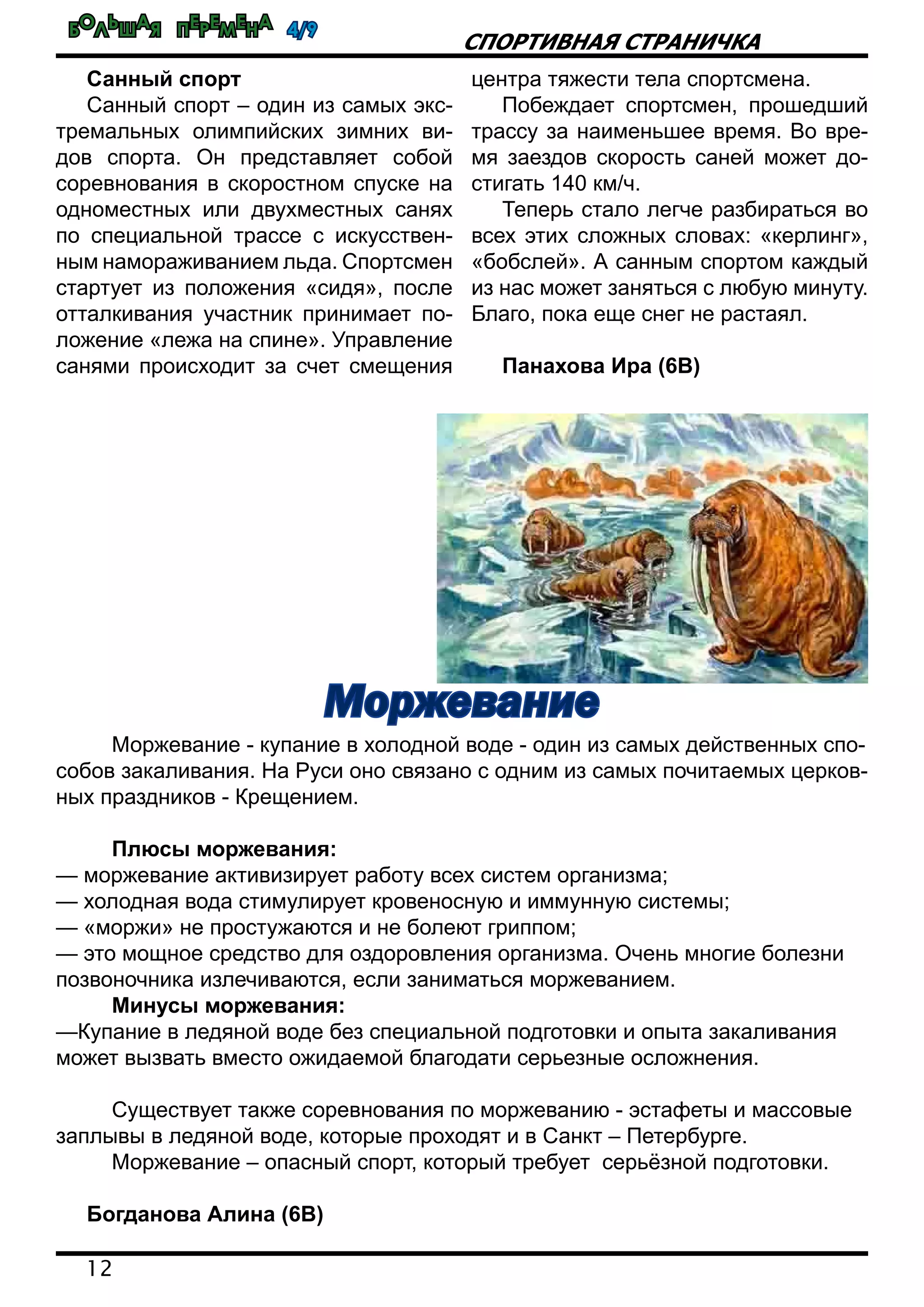 Большая перемена 4/9
12
спортивная страничка
Санный спорт
Санный спорт – один из самых экс-
тремальных олимпийских зимних ви-
дов спорта. Он представляет собой
соревнования в скоростном спуске на
одноместных или двухместных санях
по специальной трассе с искусствен-
ным намораживанием льда. Спортсмен
стартует из положения «сидя», после
отталкивания участник принимает по-
ложение «лежа на спине». Управление
санями происходит за счет смещения
центра тяжести тела спортсмена.
Побеждает спортсмен, прошедший
трассу за наименьшее время. Во вре-
мя заездов скорость саней может до-
стигать 140 км/ч.
Теперь стало легче разбираться во
всех этих сложных словах: «керлинг»,
«бобслей». А санным спортом каждый
из нас может заняться с любую минуту.
Благо, пока еще снег не растаял.
Панахова Ира (6В)
	 Моржевание - купание в холодной воде - один из самых действенных спо-
собов закаливания. На Руси оно связано с одним из самых почитаемых церков-
ных праздников - Крещением.
	
	 Плюсы моржевания:
— моржевание активизирует работу всех систем организма;
— холодная вода стимулирует кровеносную и иммунную системы;
— «моржи» не простужаются и не болеют гриппом;
— это мощное средство для оздоровления организма. Очень многие болезни
позвоночника излечиваются, если заниматься моржеванием.
	 Минусы моржевания:
—Купание в ледяной воде без специальной подготовки и опыта закаливания
может вызвать вместо ожидаемой благодати серьезные осложнения.
	 Существует также соревнования по моржеванию - эстафеты и массовые
заплывы в ледяной воде, которые проходят и в Санкт – Петербурге.
	 Моржевание – опасный спорт, который требует серьёзной подготовки.
Богданова Алина (6В)
Моржевание
 