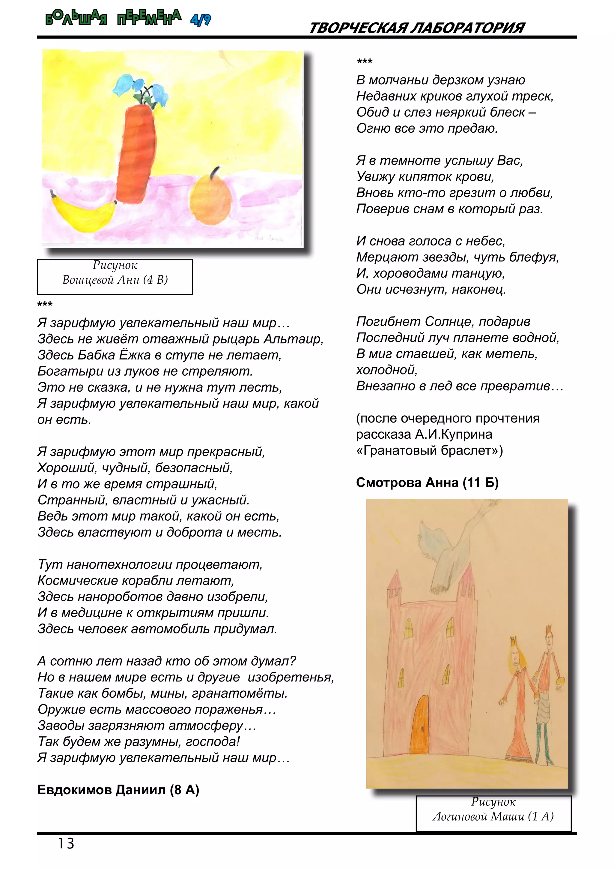 Большая перемена 4/9
13
Творческая лаборатория
***
В молчаньи дерзком узнаю
Недавних криков глухой треск,
Обид и слез неяркий блеск –
Огню все это предаю.
Я в темноте услышу Вас,
Увижу кипяток крови,
Вновь кто-то грезит о любви,
Поверив снам в который раз.
И снова голоса с небес,
Мерцают звезды, чуть блефуя,
И, хороводами танцую,
Они исчезнут, наконец.
Погибнет Солнце, подарив
Последний луч планете водной,
В миг ставшей, как метель,
холодной,
Внезапно в лед все превратив…
(после очередного прочтения
рассказа А.И.Куприна
«Гранатовый браслет»)
Смотрова Анна (11 Б)
Рисунок
Вошцевой Ани (4 В)
***
Я зарифмую увлекательный наш мир…
Здесь не живёт отважный рыцарь Альтаир,
Здесь Бабка Ёжка в ступе не летает,
Богатыри из луков не стреляют.
Это не сказка, и не нужна тут лесть,
Я зарифмую увлекательный наш мир, какой
он есть.
Я зарифмую этот мир прекрасный,
Хороший, чудный, безопасный,
И в то же время страшный,
Странный, властный и ужасный.
Ведь этот мир такой, какой он есть,
Здесь властвуют и доброта и месть.
Тут нанотехнологии процветают,
Космические корабли летают,
Здесь нанороботов давно изобрели,
И в медицине к открытиям пришли.
Здесь человек автомобиль придумал.
А сотню лет назад кто об этом думал?
Но в нашем мире есть и другие изобретенья,
Такие как бомбы, мины, гранатомёты.
Оружие есть массового пораженья…
Заводы загрязняют атмосферу…
Так будем же разумны, господа!
Я зарифмую увлекательный наш мир…
Евдокимов Даниил (8 А)
Рисунок
Логиновой Маши (1 А)
 