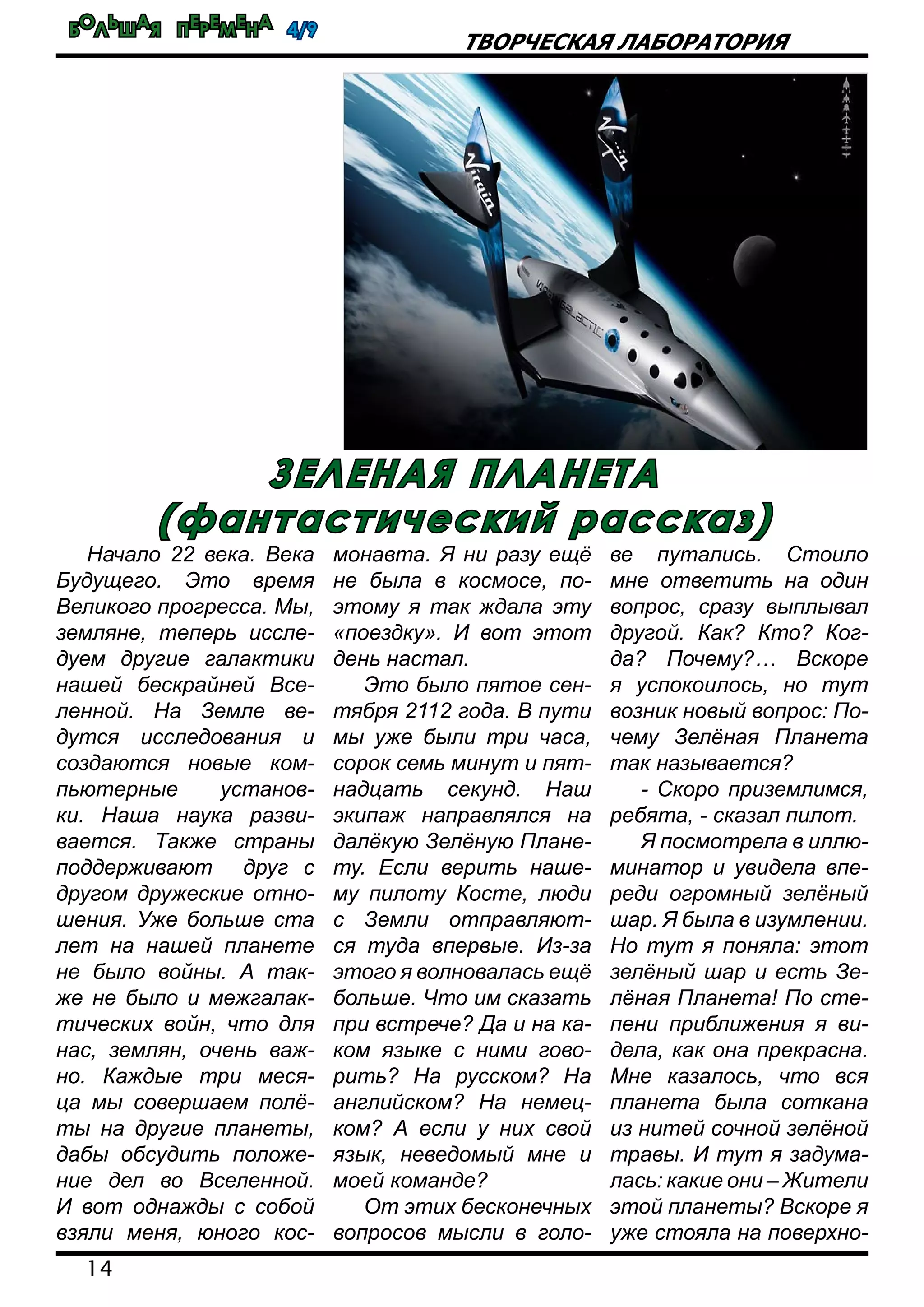 Большая перемена 4/9
14
Творческая лаборатория
Начало 22 века. Века
Будущего. Это время
Великого прогресса. Мы,
земляне, теперь иссле-
дуем другие галактики
нашей бескрайней Все-
ленной. На Земле ве-
дутся исследования и
создаются новые ком-
пьютерные установ-
ки. Наша наука разви-
вается. Также страны
поддерживают друг с
другом дружеские отно-
шения. Уже больше ста
лет на нашей планете
не было войны. А так-
же не было и межгалак-
тических войн, что для
нас, землян, очень важ-
но. Каждые три меся-
ца мы совершаем полё-
ты на другие планеты,
дабы обсудить положе-
ние дел во Вселенной.
И вот однажды с собой
взяли меня, юного кос-
монавта. Я ни разу ещё
не была в космосе, по-
этому я так ждала эту
«поездку». И вот этот
день настал.
Это было пятое сен-
тября 2112 года. В пути
мы уже были три часа,
сорок семь минут и пят-
надцать секунд. Наш
экипаж направлялся на
далёкую Зелёную Плане-
ту. Если верить наше-
му пилоту Косте, люди
с Земли отправляют-
ся туда впервые. Из-за
этого я волновалась ещё
больше. Что им сказать
при встрече? Да и на ка-
ком языке с ними гово-
рить? На русском? На
английском? На немец-
ком? А если у них свой
язык, неведомый мне и
моей команде?
От этих бесконечных
вопросов мысли в голо-
ве путались. Стоило
мне ответить на один
вопрос, сразу выплывал
другой. Как? Кто? Ког-
да? Почему?… Вскоре
я успокоилось, но тут
возник новый вопрос: По-
чему Зелёная Планета
так называется?
- Скоро приземлимся,
ребята, - сказал пилот.
Я посмотрела в иллю-
минатор и увидела впе-
реди огромный зелёный
шар. Я была в изумлении.
Но тут я поняла: этот
зелёный шар и есть Зе-
лёная Планета! По сте-
пени приближения я ви-
дела, как она прекрасна.
Мне казалось, что вся
планета была соткана
из нитей сочной зелёной
травы. И тут я задума-
лась: какие они – Жители
этой планеты? Вскоре я
уже стояла на поверхно-
зеленая планета
(фантастический рассказ)
 