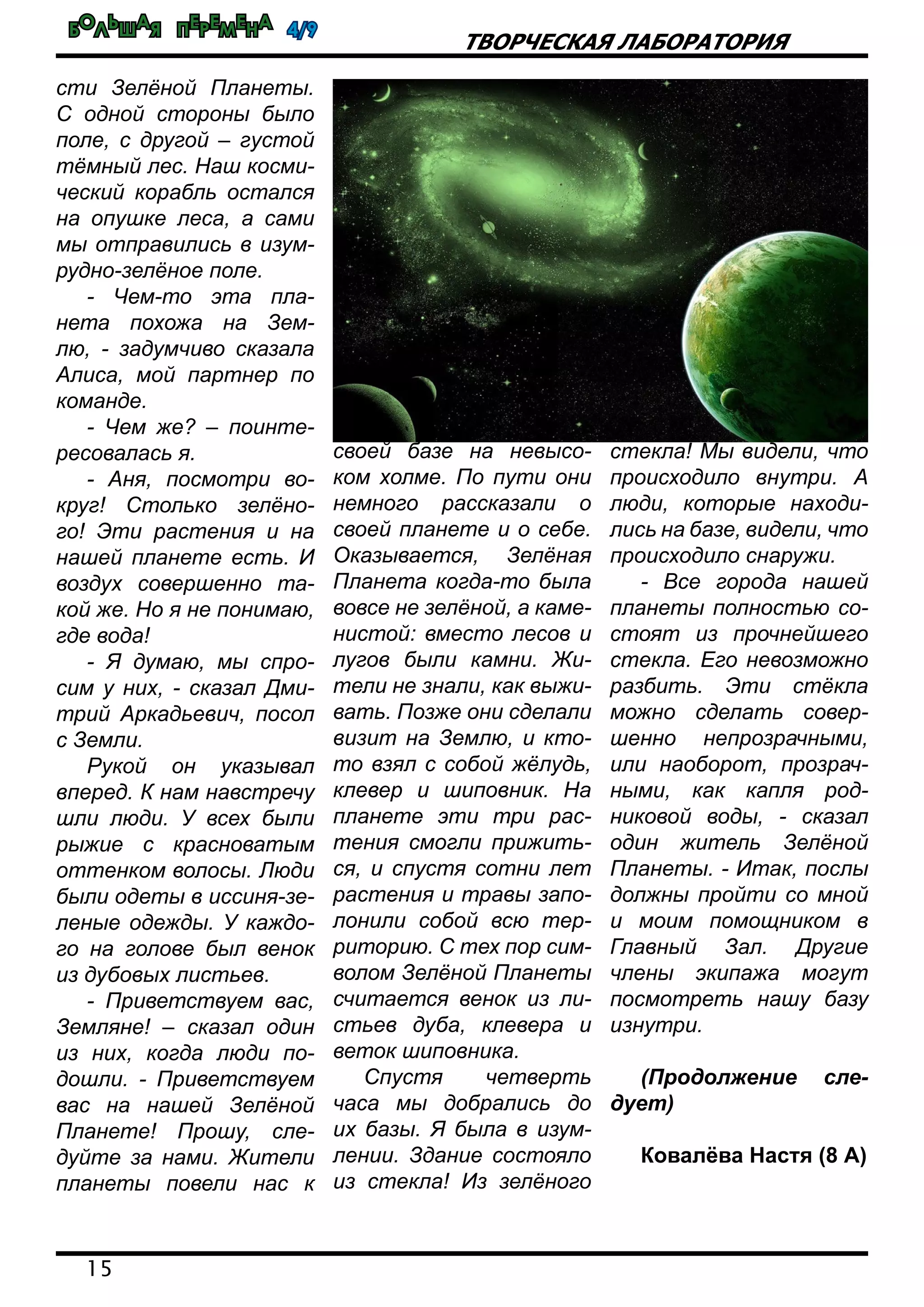 Большая перемена 4/9
15
Творческая лаборатория
сти Зелёной Планеты.
С одной стороны было
поле, с другой – густой
тёмный лес. Наш косми-
ческий корабль остался
на опушке леса, а сами
мы отправились в изум-
рудно-зелёное поле.
- Чем-то эта пла-
нета похожа на Зем-
лю, - задумчиво сказала
Алиса, мой партнер по
команде.
- Чем же? – поинте-
ресовалась я.
- Аня, посмотри во-
круг! Столько зелёно-
го! Эти растения и на
нашей планете есть. И
воздух совершенно та-
кой же. Но я не понимаю,
где вода!
- Я думаю, мы спро-
сим у них, - сказал Дми-
трий Аркадьевич, посол
с Земли.
Рукой он указывал
вперед. К нам навстречу
шли люди. У всех были
рыжие с красноватым
оттенком волосы. Люди
были одеты в иссиня-зе-
леные одежды. У каждо-
го на голове был венок
из дубовых листьев.
- Приветствуем вас,
Земляне! – сказал один
из них, когда люди по-
дошли. - Приветствуем
вас на нашей Зелёной
Планете! Прошу, сле-
дуйте за нами. Жители
планеты повели нас к
своей базе на невысо-
ком холме. По пути они
немного рассказали о
своей планете и о себе.
Оказывается, Зелёная
Планета когда-то была
вовсе не зелёной, а каме-
нистой: вместо лесов и
лугов были камни. Жи-
тели не знали, как выжи-
вать. Позже они сделали
визит на Землю, и кто-
то взял с собой жёлудь,
клевер и шиповник. На
планете эти три рас-
тения смогли прижить-
ся, и спустя сотни лет
растения и травы запо-
лонили собой всю тер-
риторию. С тех пор сим-
волом Зелёной Планеты
считается венок из ли-
стьев дуба, клевера и
веток шиповника.
Спустя четверть
часа мы добрались до
их базы. Я была в изум-
лении. Здание состояло
из стекла! Из зелёного
стекла! Мы видели, что
происходило внутри. А
люди, которые находи-
лись на базе, видели, что
происходило снаружи.
- Все города нашей
планеты полностью со-
стоят из прочнейшего
стекла. Его невозможно
разбить. Эти стёкла
можно сделать совер-
шенно непрозрачными,
или наоборот, прозрач-
ными, как капля род-
никовой воды, - сказал
один житель Зелёной
Планеты. - Итак, послы
должны пройти со мной
и моим помощником в
Главный Зал. Другие
члены экипажа могут
посмотреть нашу базу
изнутри.
(Продолжение сле-
дует)
Ковалёва Настя (8 А)
 