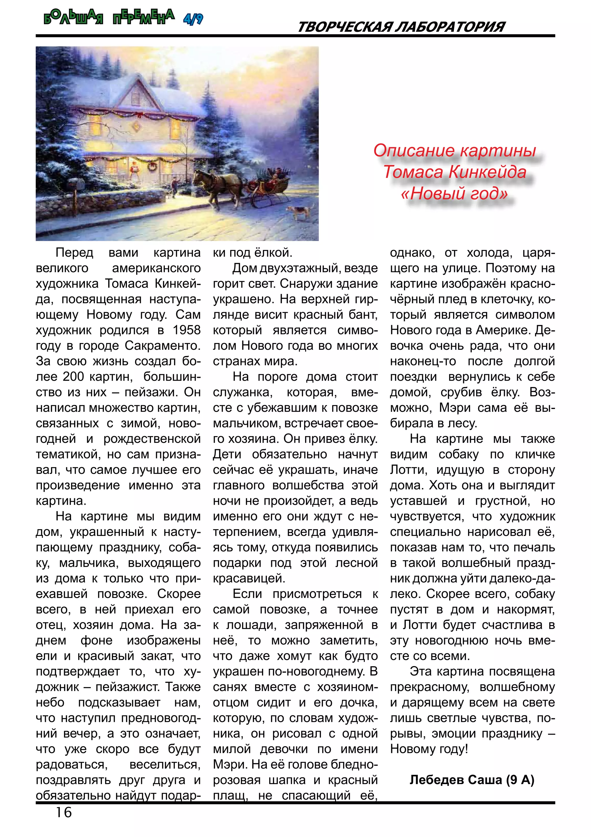 Большая перемена 4/9
16
Творческая лаборатория
Перед вами картина
великого американского
художника Томаса Кинкей-
да, посвященная наступа-
ющему Новому году. Сам
художник родился в 1958
году в городе Сакраменто.
За свою жизнь создал бо-
лее 200 картин, большин-
ство из них – пейзажи. Он
написал множество картин,
связанных с зимой, ново-
годней и рождественской
тематикой, но сам призна-
вал, что самое лучшее его
произведение именно эта
картина.
На картине мы видим
дом, украшенный к насту-
пающему празднику, соба-
ку, мальчика, выходящего
из дома к только что при-
ехавшей повозке. Скорее
всего, в ней приехал его
отец, хозяин дома. На за-
днем фоне изображены
ели и красивый закат, что
подтверждает то, что ху-
дожник – пейзажист. Также
небо подсказывает нам,
что наступил предновогод-
ний вечер, а это означает,
что уже скоро все будут
радоваться, веселиться,
поздравлять друг друга и
обязательно найдут подар-
ки под ёлкой.
Дом двухэтажный, везде
горит свет. Снаружи здание
украшено. На верхней гир-
лянде висит красный бант,
который является симво-
лом Нового года во многих
странах мира.
На пороге дома стоит
служанка, которая, вме-
сте с убежавшим к повозке
мальчиком, встречает свое-
го хозяина. Он привез ёлку.
Дети обязательно начнут
сейчас её украшать, иначе
главного волшебства этой
ночи не произойдет, а ведь
именно его они ждут с не-
терпением, всегда удивля-
ясь тому, откуда появились
подарки под этой лесной
красавицей.
Если присмотреться к
самой повозке, а точнее
к лошади, запряженной в
неё, то можно заметить,
что даже хомут как будто
украшен по-новогоднему. В
санях вместе с хозяином-
отцом сидит и его дочка,
которую, по словам худож-
ника, он рисовал с одной
милой девочки по имени
Мэри. На её голове бледно-
розовая шапка и красный
плащ, не спасающий её,
однако, от холода, царя-
щего на улице. Поэтому на
картине изображён красно-
чёрный плед в клеточку, ко-
торый является символом
Нового года в Америке. Де-
вочка очень рада, что они
наконец-то после долгой
поездки вернулись к себе
домой, срубив ёлку. Воз-
можно, Мэри сама её вы-
бирала в лесу.
На картине мы также
видим собаку по кличке
Лотти, идущую в сторону
дома. Хоть она и выглядит
уставшей и грустной, но
чувствуется, что художник
специально нарисовал её,
показав нам то, что печаль
в такой волшебный празд-
ник должна уйти далеко-да-
леко. Скорее всего, собаку
пустят в дом и накормят,
и Лотти будет счастлива в
эту новогоднюю ночь вме-
сте со всеми.
Эта картина посвящена
прекрасному, волшебному
и дарящему всем на свете
лишь светлые чувства, по-
рывы, эмоции празднику –
Новому году!
Лебедев Саша (9 А)
Описание картины
Томаса Кинкейда
«Новый год»
 