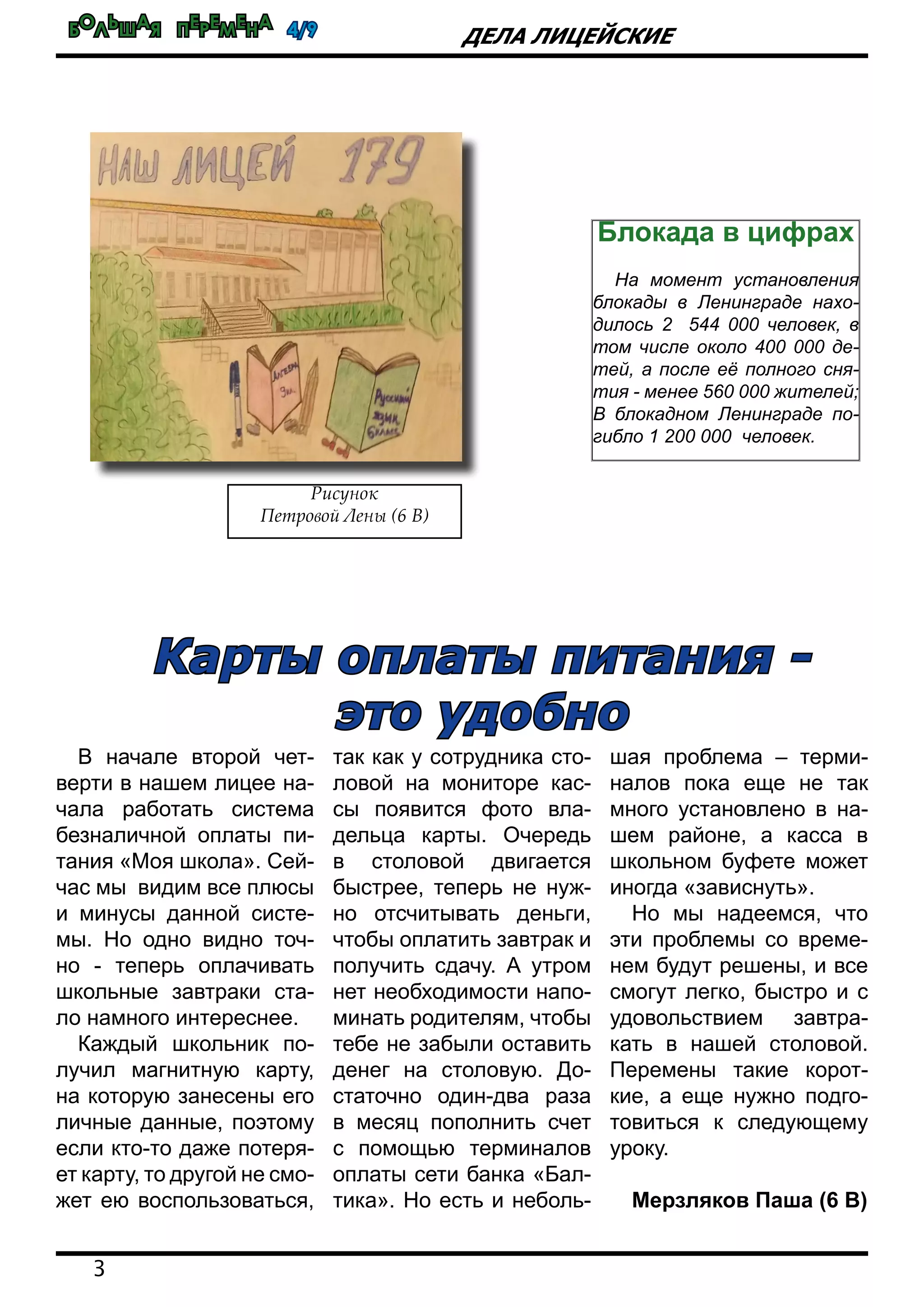 Большая перемена 4/9
3
Дела лицейские
В начале второй чет-
верти в нашем лицее на-
чала работать система
безналичной оплаты пи-
тания «Моя школа». Сей-
час мы видим все плюсы
и минусы данной систе-
мы. Но одно видно точ-
но - теперь оплачивать
школьные завтраки ста-
ло намного интереснее.
Каждый школьник по-
лучил магнитную карту,
на которую занесены его
личные данные, поэтому
если кто-то даже потеря-
ет карту, то другой не смо-
жет ею воспользоваться,
так как у сотрудника сто-
ловой на мониторе кас-
сы появится фото вла-
дельца карты. Очередь
в столовой двигается
быстрее, теперь не нуж-
но отсчитывать деньги,
чтобы оплатить завтрак и
получить сдачу. А утром
нет необходимости напо-
минать родителям, чтобы
тебе не забыли оставить
денег на столовую. До-
статочно один-два раза
в месяц пополнить счет
с помощью терминалов
оплаты сети банка «Бал-
тика». Но есть и неболь-
шая проблема – терми-
налов пока еще не так
много установлено в на-
шем районе, а касса в
школьном буфете может
иногда «зависнуть».
Но мы надеемся, что
эти проблемы со време-
нем будут решены, и все
смогут легко, быстро и с
удовольствием завтра-
кать в нашей столовой.
Перемены такие корот-
кие, а еще нужно подго-
товиться к следующему
уроку.
Мерзляков Паша (6 В)
Блокада в цифрах
На момент установления
блокады в Ленинграде нахо-
дилось 2 544 000 человек, в
том числе около 400 000 де-
тей, а после её полного сня-
тия - менее 560 000 жителей;
В блокадном Ленинграде по-
гибло 1 200 000 человек.
Карты оплаты питания -
это удобно
Рисунок
Петровой Лены (6 В)
 