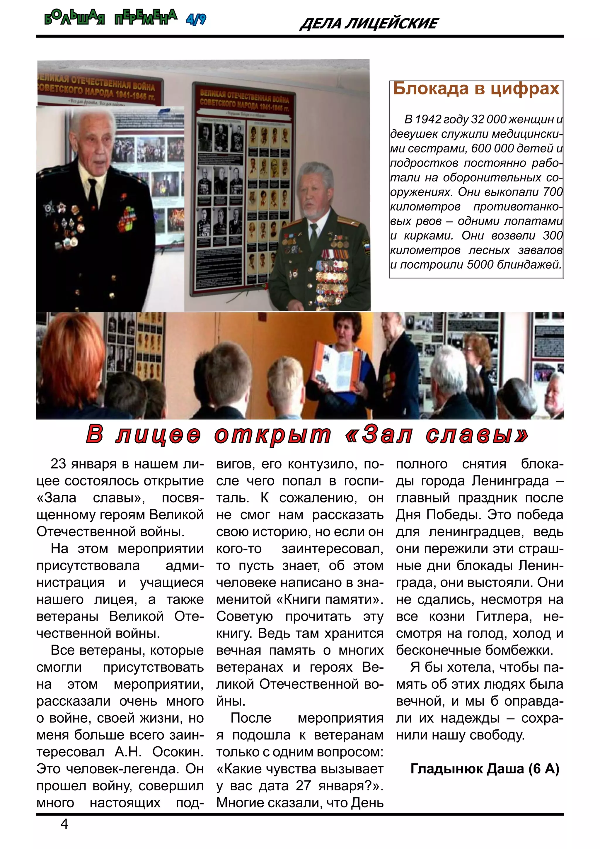 Большая перемена 4/9
4
Дела лицейские
23 января в нашем ли-
цее состоялось открытие
«Зала славы», посвя-
щенному героям Великой
Отечественной войны.
На этом мероприятии
присутствовала адми-
нистрация и учащиеся
нашего лицея, а также
ветераны Великой Оте-
чественной войны.
Все ветераны, которые
смогли присутствовать
на этом мероприятии,
рассказали очень много
о войне, своей жизни, но
меня больше всего заин-
тересовал А.Н. Осокин.
Это человек-легенда. Он
прошел войну, совершил
много настоящих под-
вигов, его контузило, по-
сле чего попал в госпи-
таль. К сожалению, он
не смог нам рассказать
свою историю, но если он
кого-то заинтересовал,
то пусть знает, об этом
человеке написано в зна-
менитой «Книги памяти».
Советую прочитать эту
книгу. Ведь там хранится
вечная память о многих
ветеранах и героях Ве-
ликой Отечественной во-
йны.
После мероприятия
я подошла к ветеранам
только с одним вопросом:
«Какие чувства вызывает
у вас дата 27 января?».
Многие сказали, что День
полного снятия блока-
ды города Ленинграда –
главный праздник после
Дня Победы. Это победа
для ленинградцев, ведь
они пережили эти страш-
ные дни блокады Ленин-
града, они выстояли. Они
не сдались, несмотря на
все козни Гитлера, не-
смотря на голод, холод и
бесконечные бомбежки.
Я бы хотела, чтобы па-
мять об этих людях была
вечной, и мы б оправда-
ли их надежды – сохра-
нили нашу свободу.
Гладынюк Даша (6 А)
В л и ц е е о т к р ы т « З ал с л а в ы »
Блокада в цифрах
В 1942 году 32 000 женщин и
девушек служили медицински-
ми сестрами, 600 000 детей и
подростков постоянно рабо-
тали на оборонительных со-
оружениях. Они выкопали 700
километров противотанко-
вых рвов – одними лопатами
и кирками. Они возвели 300
километров лесных завалов
и построили 5000 блиндажей.
 
