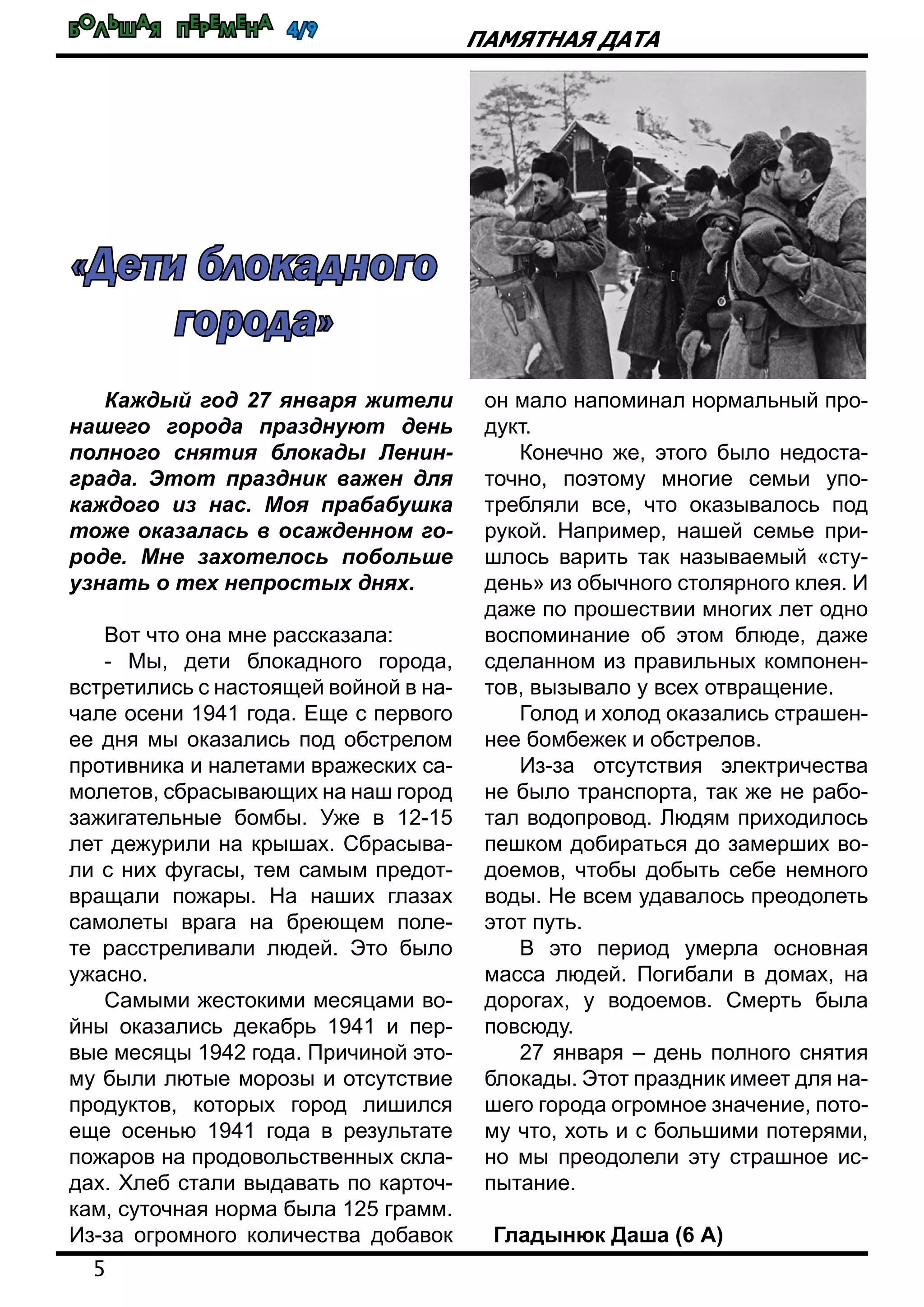Большая перемена 4/9
5
Памятная дата
Каждый год 27 января жители
нашего города празднуют день
полного снятия блокады Ленин-
града. Этот праздник важен для
каждого из нас. Моя прабабушка
тоже оказалась в осажденном го-
роде. Мне захотелось побольше
узнать о тех непростых днях.
Вот что она мне рассказала:
- Мы, дети блокадного города,
встретились с настоящей войной в на-
чале осени 1941 года. Еще с первого
ее дня мы оказались под обстрелом
противника и налетами вражеских са-
молетов, сбрасывающих на наш город
зажигательные бомбы. Уже в 12-15
лет дежурили на крышах. Сбрасыва-
ли с них фугасы, тем самым предот-
вращали пожары. На наших глазах
самолеты врага на бреющем поле-
те расстреливали людей. Это было
ужасно.
Самыми жестокими месяцами во-
йны оказались декабрь 1941 и пер-
вые месяцы 1942 года. Причиной это-
му были лютые морозы и отсутствие
продуктов, которых город лишился
еще осенью 1941 года в результате
пожаров на продовольственных скла-
дах. Хлеб стали выдавать по карточ-
кам, суточная норма была 125 грамм.
Из-за огромного количества добавок
он мало напоминал нормальный про-
дукт.
Конечно же, этого было недоста-
точно, поэтому многие семьи упо-
требляли все, что оказывалось под
рукой. Например, нашей семье при-
шлось варить так называемый «сту-
день» из обычного столярного клея. И
даже по прошествии многих лет одно
воспоминание об этом блюде, даже
сделанном из правильных компонен-
тов, вызывало у всех отвращение.
Голод и холод оказались страшен-
нее бомбежек и обстрелов.
Из-за отсутствия электричества
не было транспорта, так же не рабо-
тал водопровод. Людям приходилось
пешком добираться до замерших во-
доемов, чтобы добыть себе немного
воды. Не всем удавалось преодолеть
этот путь.
В это период умерла основная
масса людей. Погибали в домах, на
дорогах, у водоемов. Смерть была
повсюду.
27 января – день полного снятия
блокады. Этот праздник имеет для на-
шего города огромное значение, пото-
му что, хоть и с большими потерями,
но мы преодолели эту страшное ис-
пытание.
Гладынюк Даша (6 А)
«Дети блокадного
города»
 