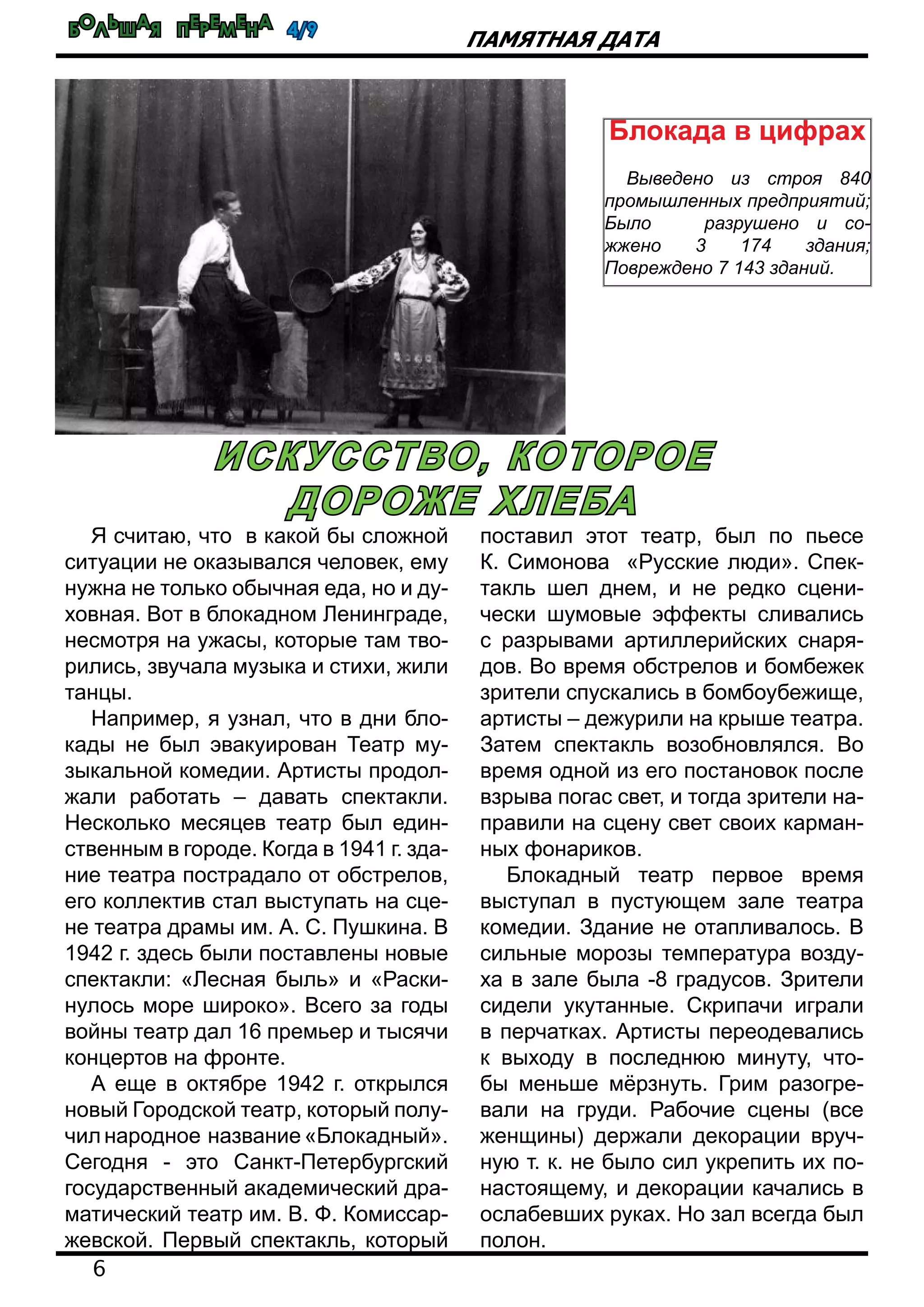 Большая перемена 4/9
6
Памятная дата
Я считаю, что в какой бы сложной
ситуации не оказывался человек, ему
нужна не только обычная еда, но и ду-
ховная. Вот в блокадном Ленинграде,
несмотря на ужасы, которые там тво-
рились, звучала музыка и стихи, жили
танцы.
Например, я узнал, что в дни бло-
кады не был эвакуирован Театр му-
зыкальной комедии. Артисты продол-
жали работать – давать спектакли.
Несколько месяцев театр был един-
ственным в городе. Когда в 1941 г. зда-
ние театра пострадало от обстрелов,
его коллектив стал выступать на сце-
не театра драмы им. А. С. Пушкина. В
1942 г. здесь были поставлены новые
спектакли: «Лесная быль» и «Раски-
нулось море широко». Всего за годы
войны театр дал 16 премьер и тысячи
концертов на фронте.
А еще в октябре 1942 г. открылся
новый Городской театр, который полу-
чил народное название «Блокадный».
Сегодня - это Санкт-Петербургский
государственный академический дра-
матический театр им. В. Ф. Комиссар-
жевской. Первый спектакль, который
поставил этот театр, был по пьесе
К. Симонова «Русские люди». Спек-
такль шел днем, и не редко сцени-
чески шумовые эффекты сливались
с разрывами артиллерийских снаря-
дов. Во время обстрелов и бомбежек
зрители спускались в бомбоубежище,
артисты – дежурили на крыше театра.
Затем спектакль возобновлялся. Во
время одной из его постановок после
взрыва погас свет, и тогда зрители на-
правили на сцену свет своих карман-
ных фонариков.
Блокадный театр первое время
выступал в пустующем зале театра
комедии. Здание не отапливалось. В
сильные морозы температура возду-
ха в зале была -8 градусов. Зрители
сидели укутанные. Скрипачи играли
в перчатках. Артисты переодевались
к выходу в последнюю минуту, что-
бы меньше мёрзнуть. Грим разогре-
вали на груди. Рабочие сцены (все
женщины) держали декорации вруч-
ную т. к. не было сил укрепить их по-
настоящему, и декорации качались в
ослабевших руках. Но зал всегда был
полон.
Искусство, которое
дороже хлеба
Блокада в цифрах
Выведено из строя 840
промышленных предприятий;
Было разрушено и со-
жжено 3 174 здания;
Повреждено 7 143 зданий.
 