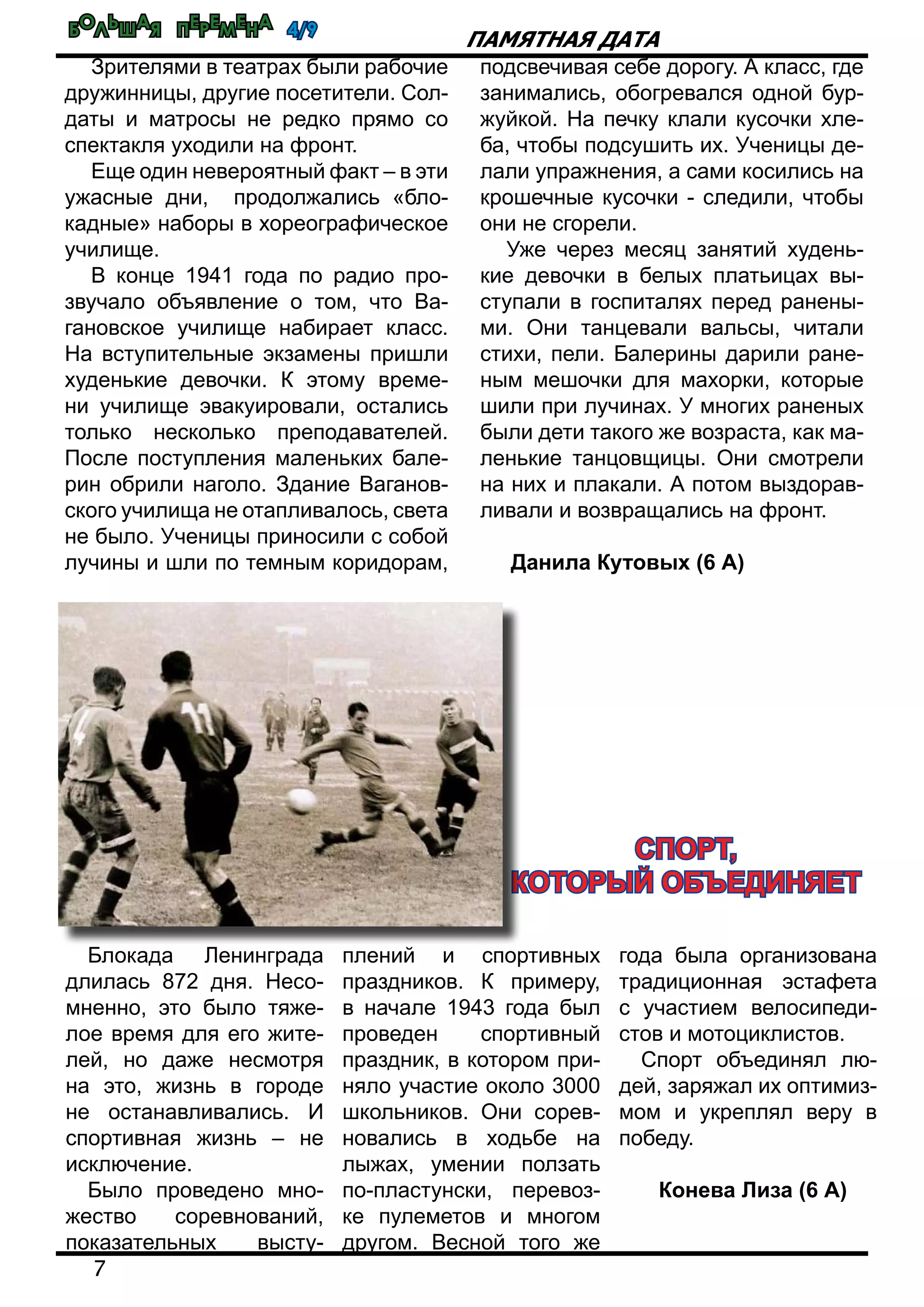 Большая перемена 4/9
7
Памятная дата
Зрителями в театрах были рабочие
дружинницы, другие посетители. Сол-
даты и матросы не редко прямо со
спектакля уходили на фронт.
Еще один невероятный факт – в эти
ужасные дни, продолжались «бло-
кадные» наборы в хореографическое
училище.
В конце 1941 года по радио про-
звучало объявление о том, что Ва-
гановское училище набирает класс.
На вступительные экзамены пришли
худенькие девочки. К этому време-
ни училище эвакуировали, остались
только несколько преподавателей.
После поступления маленьких бале-
рин обрили наголо. Здание Ваганов-
ского училища не отапливалось, света
не было. Ученицы приносили с собой
лучины и шли по темным коридорам,
подсвечивая себе дорогу. А класс, где
занимались, обогревался одной бур-
жуйкой. На печку клали кусочки хле-
ба, чтобы подсушить их. Ученицы де-
лали упражнения, а сами косились на
крошечные кусочки - следили, чтобы
они не сгорели.
Уже через месяц занятий худень-
кие девочки в белых платьицах вы-
ступали в госпиталях перед ранены-
ми. Они танцевали вальсы, читали
стихи, пели. Балерины дарили ране-
ным мешочки для махорки, которые
шили при лучинах. У многих раненых
были дети такого же возраста, как ма-
ленькие танцовщицы. Они смотрели
на них и плакали. А потом выздорав-
ливали и возвращались на фронт.
Данила Кутовых (6 А)
Блокада Ленинграда
длилась 872 дня. Несо-
мненно, это было тяже-
лое время для его жите-
лей, но даже несмотря
на это, жизнь в городе
не останавливались. И
спортивная жизнь – не
исключение.
Было проведено мно-
жество соревнований,
показательных высту-
плений и спортивных
праздников. К примеру,
в начале 1943 года был
проведен спортивный
праздник, в котором при-
няло участие около 3000
школьников. Они сорев-
новались в ходьбе на
лыжах, умении ползать
по-пластунски, перевоз-
ке пулеметов и многом
другом. Весной того же
года была организована
традиционная эстафета
с участием велосипеди-
стов и мотоциклистов.
Спорт объединял лю-
дей, заряжал их оптимиз-
мом и укреплял веру в
победу.
Конева Лиза (6 А)
Спорт,
который объединяет
 