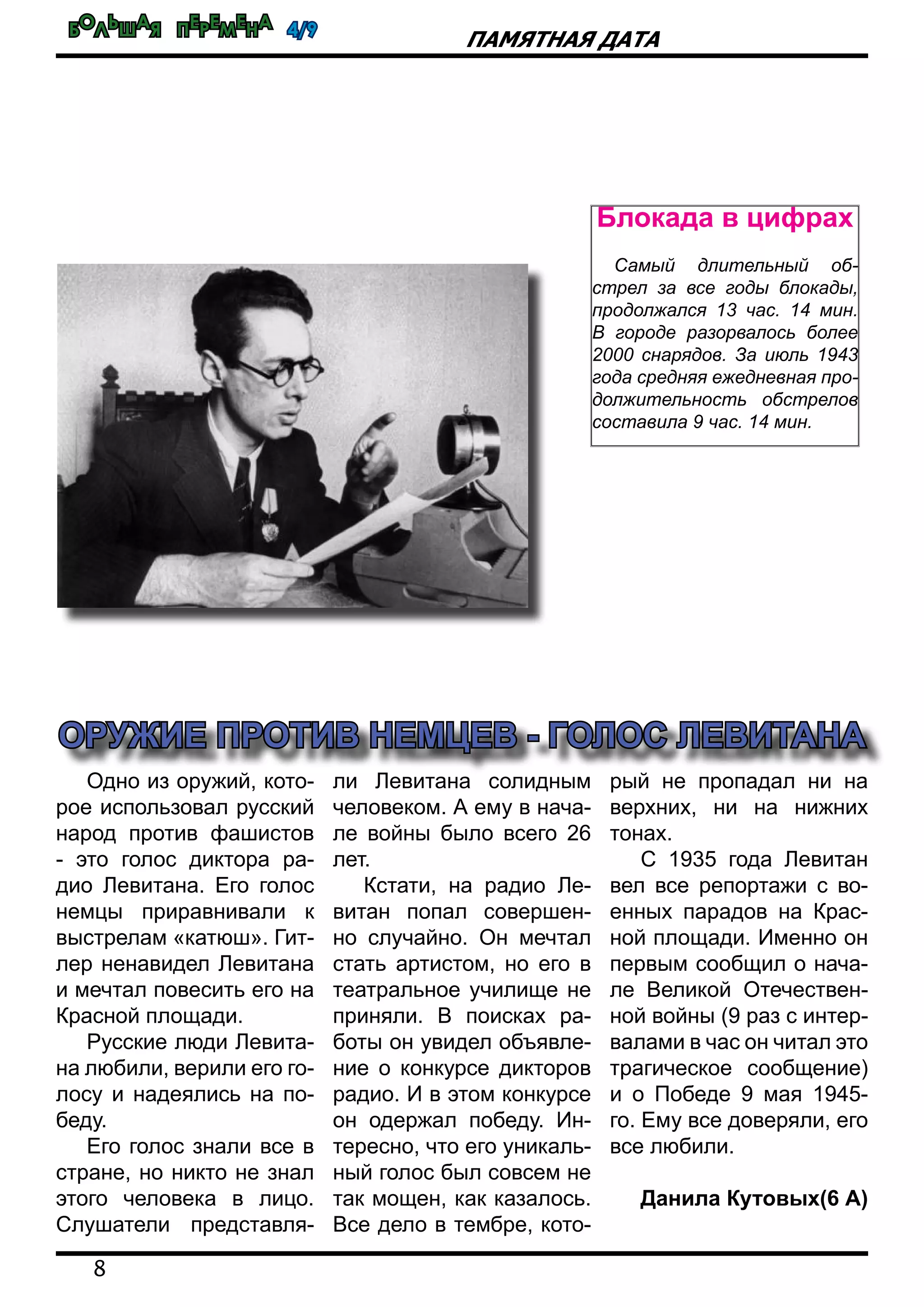 Большая перемена 4/9
8
Памятная дата
Одно из оружий, кото-
рое использовал русский
народ против фашистов
- это голос диктора ра-
дио Левитана. Его голос
немцы приравнивали к
выстрелам «катюш». Гит-
лер ненавидел Левитана
и мечтал повесить его на
Красной площади.
Русские люди Левита-
на любили, верили его го-
лосу и надеялись на по-
беду.
Его голос знали все в
стране, но никто не знал
этого человека в лицо.
Слушатели представля-
ли Левитана солидным
человеком. А ему в нача-
ле войны было всего 26
лет.
Кстати, на радио Ле-
витан попал совершен-
но случайно. Он мечтал
стать артистом, но его в
театральное училище не
приняли. В поисках ра-
боты он увидел объявле-
ние о конкурсе дикторов
радио. И в этом конкурсе
он одержал победу. Ин-
тересно, что его уникаль-
ный голос был совсем не
так мощен, как казалось.
Все дело в тембре, кото-
рый не пропадал ни на
верхних, ни на нижних
тонах.
С 1935 года Левитан
вел все репортажи с во-
енных парадов на Крас-
ной площади. Именно он
первым сообщил о нача-
ле Великой Отечествен-
ной войны (9 раз с интер-
валами в час он читал это
трагическое сообщение)
и о Победе 9 мая 1945-
го. Ему все доверяли, его
все любили.
Данила Кутовых(6 А)
оружие против немцев - голос Левитана
Блокада в цифрах
Самый длительный об-
стрел за все годы блокады,
продолжался 13 час. 14 мин.
В городе разорвалось более
2000 снарядов. За июль 1943
года средняя ежедневная про-
должительность обстрелов
составила 9 час. 14 мин.
 