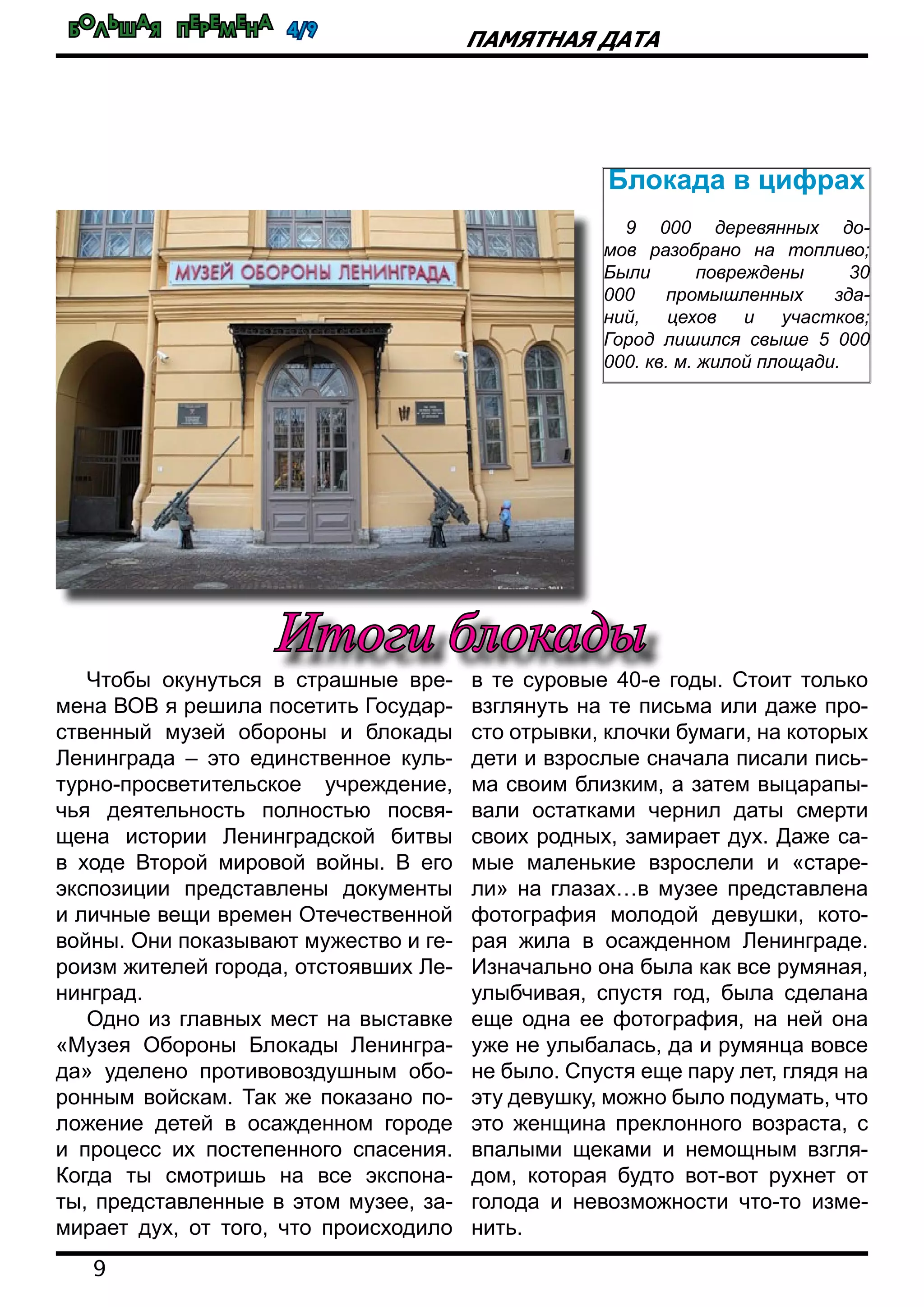 Большая перемена 4/9
9
Памятная дата
Чтобы окунуться в страшные вре-
мена ВОВ я решила посетить Государ-
ственный музей обороны и блокады
Ленинграда – это единственное куль-
турно-просветительское учреждение,
чья деятельность полностью посвя-
щена истории Ленинградской битвы
в ходе Второй мировой войны. В его
экспозиции представлены документы
и личные вещи времен Отечественной
войны. Они показывают мужество и ге-
роизм жителей города, отстоявших Ле-
нинград.
Одно из главных мест на выставке
«Музея Обороны Блокады Ленингра-
да» уделено противовоздушным обо-
ронным войскам. Так же показано по-
ложение детей в осажденном городе
и процесс их постепенного спасения.
Когда ты смотришь на все экспона-
ты, представленные в этом музее, за-
мирает дух, от того, что происходило
в те суровые 40-е годы. Стоит только
взглянуть на те письма или даже про-
сто отрывки, клочки бумаги, на которых
дети и взрослые сначала писали пись-
ма своим близким, а затем выцарапы-
вали остатками чернил даты смерти
своих родных, замирает дух. Даже са-
мые маленькие взрослели и «старе-
ли» на глазах…в музее представлена
фотография молодой девушки, кото-
рая жила в осажденном Ленинграде.
Изначально она была как все румяная,
улыбчивая, спустя год, была сделана
еще одна ее фотография, на ней она
уже не улыбалась, да и румянца вовсе
не было. Спустя еще пару лет, глядя на
эту девушку, можно было подумать, что
это женщина преклонного возраста, с
впалыми щеками и немощным взгля-
дом, которая будто вот-вот рухнет от
голода и невозможности что-то изме-
нить.
Итоги блокады
Блокада в цифрах
9 000 деревянных до-
мов разобрано на топливо;
Были повреждены 30
000 промышленных зда-
ний, цехов и участков;
Город лишился свыше 5 000
000. кв. м. жилой площади.
 
