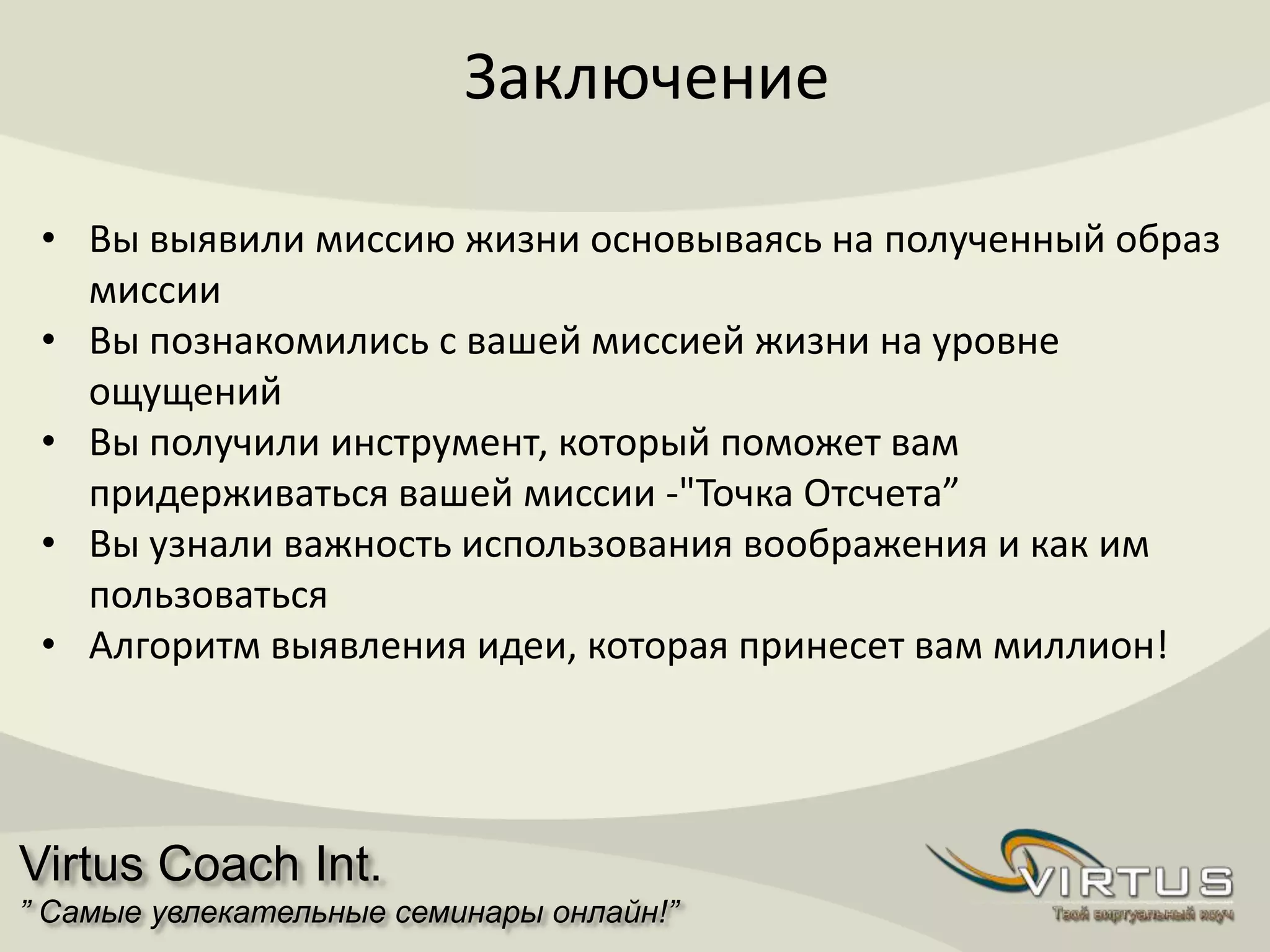 Virtus Coach Int.
” Самые увлекательные семинары онлайн!”
Заключение
• Вы выявили миссию жизни основываясь на полученный образ
миссии
• Вы познакомились с вашей миссией жизни на уровне
ощущений
• Вы получили инструмент, который поможет вам
придерживаться вашей миссии -"Точка Отсчета”
• Вы узнали важность использования воображения и как им
пользоваться
• Алгоритм выявления идеи, которая принесет вам миллион!
 