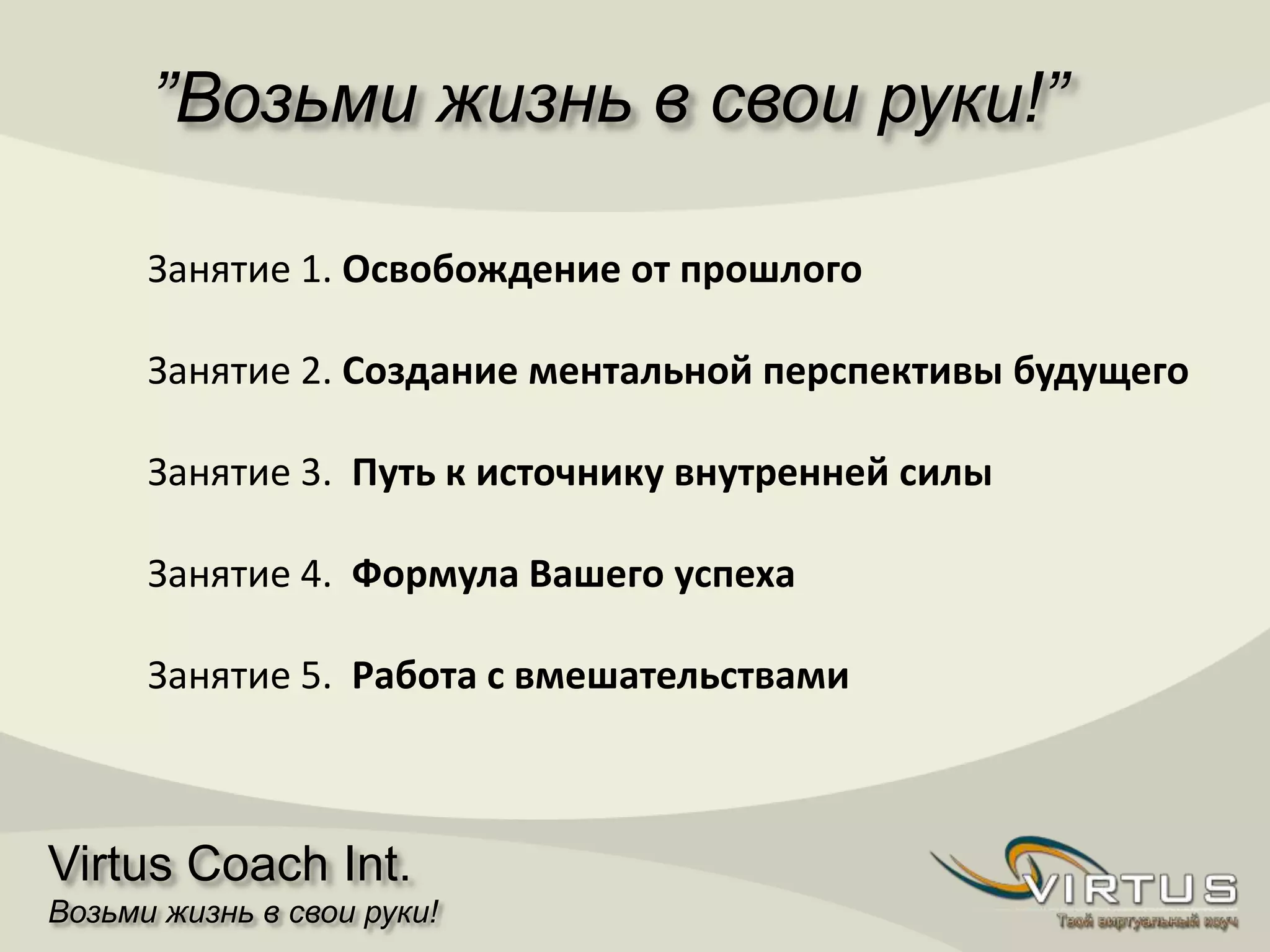 ”Возьми жизнь в свои руки!”
Virtus Coach Int.
Возьми жизнь в свои руки!
Занятие 1. Освобождение от прошлого
Занятие 2. Создание ментальной перспективы будущего
Занятие 3. Путь к источнику внутренней силы
Занятие 4. Формула Вашего успеха
Занятие 5. Работа с вмешательствами
 