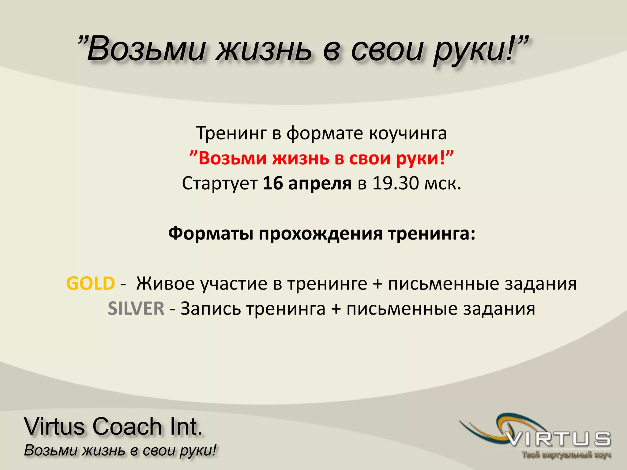 ”Возьми жизнь в свои руки!”
Virtus Coach Int.
Возьми жизнь в свои руки!
Тренинг в формате коучинга
”Возьми жизнь в свои руки!”
Стартует 16 апреля в 19.30 мск.
Форматы прохождения тренинга:
GOLD - Живое участие в тренинге + письменные задания
SILVER - Запись тренинга + письменные задания
 